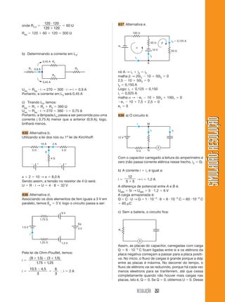 RESOLUÇÃO 261
SIMULADÃO:RESOLUÇÃOSIMULADÃO:RESOLUÇÃO
b) Determinando a corrente em L3:
837 Alternativa e.
Ueq ϭ Req и i → 270 ϭ 300 и i → i ϭ 0,9 A
Portanto, a corrente em L3 será 0,45 A
c) Tirando L3, temos:
Req ϭ R1 ϩ R2 ϩ R4 ϭ 360 Ω
Ueq ϭ Req и i → 270 ϭ 360 и i ϭ 0,75 A
Portanto, a lâmpada L4 passa a ser percorrida pou uma
corrente ( 0,75 A) menor que a anterior (0,9 A), logo,
brilhará menos.
835 Alternativa b.
Utilizando a lei dos nós ou 1ª lei de Kirchhoff:
0,45 A
0,45 A
R1
R2
R3
R40,9 A
4 ⍀
3 ⍀ 5 ⍀
Ϫ ϩ Ϫ ϩ
10 A 2 A
X
x ϩ 2 ϭ 10 → x ϭ 8,0 A
Sendo assim, a tensão no resistor de 4 Ω será:
U ϭ R и i → U ϭ 4 и 8 ϭ 32 V
836 Alternativa d.
Associando os dois elementos de fem iguais a 3 V em
paralelo, temos Ep ϭ 3 V, logo o circuito passa a ser:
1,75 ⍀
1,25 ⍀
9 V
1,5 V
1,5 V 3 V
Ep
i
Pela lei de Ohm-Pouillet, temos:
i ϭ
( , ) ( , )
, ,
9 1 5 3 1 5
175 1 25
ϩ Ϫ ϩ
ϩ
i ϭ
10 5 4 5
3
, ,Ϫ
ϭ
6
3
І i ϭ 2 A
nó A → i1 ϩ i3 ϭ i2
malha β → 20i3 Ϫ 10 ϩ 50i2 ϭ 0
2,5 Ϫ 10 ϩ 50i2 ϭ 0
i2 ϭ 0,150 A
Logo: i1 ϩ 0,125 ϭ 0,150
i1 ϭ 0,025 A
malha α → Ϫe1 Ϫ 10 ϩ 50i2 ϩ 100i1 ϭ 0
Ϫe1 Ϫ 10 ϩ 7,5 ϩ 2,5 ϭ 0
e1 ϭ 0
838 a) O circuito é:
10 V
100 ⍀
50 ⍀
20 ⍀
e1
i1
i2
i3 ϭ 0,125 A
α
β
A
12 V
5 ⍀
i
i2i1
N
M
A
Com o capacitor carregado a leitura do amperímetro é
zero (não passa corrente elétrica nesse trecho, i2 ϭ 0).
b) A corrente i ϭ i1 é igual a:
i ϭ
12
5 5ϩ
→ i ϭ 1,2 A
A diferença de potencial entre A e B é:
UMN ϭ 5i → UMN ϭ 5 и 1,2 ϭ 6 V
A carga armazenada é:
Q ϭ C и U → Q ϭ 1 и 10Ϫ5
и 6 ϭ 6 и 10Ϫ5
C ϭ 60 и 10Ϫ6
C
ϭ 60 ␮C
c) Sem a bateria, o circuito fica:
R1
A
Assim, as placas do capacitor, carregadas com carga
Q ϭ 6 и 10Ϫ5
C ficam ligadas entre si e os elétrons da
placa negativa começam a passar para a placa positi-
va. No início, o fluxo de cargas é grande porque a ddp
entre as placas é máxima. No decorrer do tempo, o
fluxo de elétrons vai se reduzindo, porque há cada vez
menos eleetrons para se tranferirem, até que cessa
completamente quando não houver mais cargas nas
placas, isto é, Q ϭ 0. Se Q ϭ 0, obtemos U ϭ 0. Desse
onde R2,3 ϭ
120 120
120 120
и
ϩ
ϭ 60 Ω
Req ϭ 120 ϩ 60 ϩ 120 ϭ 300 Ω
 