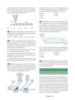 SIMULADÃO 31
mesma velocidade V
→
, devido ao atrito. Desprezan-
do a existência de quaisquer outros atritos, conclui-
se que a potência em watts, requerida para manter
a esteira movendo-se a 4,0 m/s, é:
a) 0 b) 3 c) 12 d) 24 e) 48
163 (MACK-SP) Quando são fornecidos 800 J em
10 s para um motor, ele dissipa internamente 200 J.
O rendimento desse motor é:
a) 75% b) 50% c) 25% d) 15% e) 10%
164 (ITA-SP) Uma escada rolante transporta passa-
geiros do andar térreo A ao andar superior B, com
velocidade constante. A escada tem comprimento
total igual a 15 m, degraus em número de 75 e in-
clinação igual a 30º. Determine:
a) o trabalho da força motora necessária para ele-
var um passageiro de 80 kg de A até B;
b) a potência correspondente ao item anterior em-
pregada pelo motor que aciona o mecanismo efe-
tuando o transporte em 30 s;
c) o rendimento do motor, sabendo-se que sua po-
tência total é 400 watts (sen 30º ϭ 0,5; g ϭ 10 m/s2
).
165 (ENEM) O esquema abaixo mostra, em termos
de potência (energia/tempo), aproximadamente, o
fluxo de energia, a partir de uma certa quantidade
de combustível vinda do tanque de gasolina, em um
carro viajando com velocidade constante.
Por ter corrido, o jovem utilizou uma quantidade de
energia a mais, do que se tivesse apenas caminhado
durante todo o tempo, aproximadamente, de:
a) 10 kJ d) 420 kJ
b) 21 kJ e) 480 kJ
c) 200 kJ
167 (Vunesp-SP) A fotossíntese é uma reação bioquí-
mica que ocorre nas plantas, para a qual é necessá-
ria a energia da luz do Sol, cujo espectro de fre-
qüência é dado a seguir.
a) Sabendo que a fotossíntese ocorre predominan-
temente nas folhas verdes, de qual ou quais faixas
de freqüências do espectro da luz solar as plantas
absorvem menos energia nesse processo? Justifique.
b) Num determinado local, a energia radiante do Sol
atinge a superfície da Terra com intensidade de 1 000
W/m2
. Se a área de uma folha exposta ao Sol é de
50 cm2
e 20% da radiação incidente é aproveitada
na fotossíntese, qual a energia absorvida por essa
folha em 10 minutos de insolação?
O esquema mostra que, na queima da gasolina, no
motor de combustão, uma parte considerável de sua
energia é dissipada. Essa perda é da ordem de:
a) 80% d) 30%
b) 70% e) 20%
c) 50%
166 (Fuvest-SP) Em uma caminhada, um jovem con-
some 1 litro de O2 por minuto, quantidade exigida
por reações que fornecem a seu organismo
20 kJ/minuto (ou 5 “calorias dietéticas”/minuto). Em
dado momento, o jovem passa a correr, voltando
depois a caminhar. O gráfico representa seu consu-
mo de oxigênio em função do tempo.
Cor vermelha laranja amarela verde azul violeta
f(1014
Hz) 3,8–4,8 4,8–5,0 5,0–5,2 5,2–6,1 6,1–6,6 6,6–7,7
esteira
V
←
Motor de
combustão
Transmissão e
engrenagens
Evaporação
1 kW
Energia
dos hidrocarbonetos
não queimados,
energia
térmica dos
gases de
escape e
transferida ao
ar ambiente
58,8 kW
Luzes,
ventilador,
gerador,
direção,
bomba
hidráulica,
etc.
2,2 kW
Energia
térmica
3 kW
Rodas
do tanque
de gasolina
72 kW
71 kW 14,2 kW 12 kW 9 kW
t (minuto)
1 2 3 4 5 6 7 8 9 10 11 12 13 14
1
2
Consumo
de O2
(ᐉ/min)
 