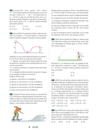 34 SIMULADÃO
181 (Unimep-SP) Uma pedra com massa
m ϭ 0,20 kg é lançada verticalmente para cima com
energia cinética EC ϭ 40 J. Considerando-se
g ϭ 10 m/s2
e que em virtude do atrito com o ar,
durante a subida da pedra, é gerada uma quantida-
de de calor igual a 15 J, a altura máxima atingida
pela pedra será de:
a) 14 m c) 10 m e) 15 m
b) 11,5 m d) 12,5 m
182 (Unipa-MG) Uma pequena esfera é solta de uma
altura HA (onde HA Ͼ HC) para realizar o movimento
sobre a superfície regular mostrada na figura abaixo.
Sabendo-se que a velocidade da bolinha no ponto C
é nula, foram feitas as seguintes afirmações:
I – apenas uma parte da energia potencial inicial
da esfera foi mantida como energia potencial no fi-
nal do movimento.
II – as forças que atuam no experimento acima são
conservativas.
III – a energia mecânica da esfera no ponto A é igual
à sua energia mecânica no ponto B.
Pode-se afirmar que:
a) apenas a afirmativa I é verdadeira
b) apenas as afirmativas I e II são verdadeiras
c) apenas as afirmativas I e III são verdadeiras
d) apenas as afirmativas II e III são verdadeiras
e) todas as afirmativas são verdadeiras
183 (Vunesp-SP) Para tentar vencer um desnível de
0,5 m entre duas calçadas planas e horizontais, mos-
tradas na figura, um garoto de 50 kg, brincando com
um skate (de massa desprezível), impulsiona-se até
adquirir uma energia cinética de 300 J.
Desprezando-se quaisquer atritos e considerando-se
g ϭ 10 m/s2
, pode-se concluir que, com essa energia:
a) não conseguirá vencer sequer metade do desnível.
b) conseguirá vencer somente metade do desnível.
c) conseguirá ultrapassar metade do desnível, mas
não conseguirá vencê-lo totalmente.
d) não só conseguirá vencer o desnível, como ainda
lhe sobrarão pouco menos de 30 J de energia
cinética.
e) não só conseguirá vencer o desnível, como ainda
lhe sobrarão mais de 30 J de energia cinética.
184 (UERJ) Numa partida de futebol, o goleiro bate
o tiro de meta e a bola, de massa 0,5 kg, sai do solo
com velocidade de módulo igual a 10 m/s, confor-
me mostra a figura.
No ponto P, a 2 metros do solo, um jogador da de-
fesa adversária cabeceia a bola. Considerando
g ϭ 10 m/s2
, a energia cinética da bola no ponto P
vale, em joules:
a) 0 c) 10
b) 5 d) 15
185 (UEPA) As conhecidas estrelas cadentes são na
verdade meteoritos (fragmentos de rocha extrater-
restre) que, atraídos pela força gravitacional da Ter-
ra, se aquecem ao atravessar a atmosfera, produ-
zindo o seu brilho. Denotando a energia cinética por
EC, a energia potencial por EP e a energia térmica
por Et, a seqüência de transformações de energia
envolvidas desde o insta2nte em que o meteorito
atinge a atmosfera são, nesta ordem:
a) EC → EP e EC → Et d) EP → Et e Et → EC
b) EC → EP e EP → Et e) Et → EP e Et → EC
c) EP → EC e EC → Et
186 (Esam-RN) Uma criança de massa igual a 20 kg
desce de um escorregador com 2 m de altura e che-
ga no solo com velocidade de 6 m/s.
Sendo 10 m/s2
, o módulo da aceleração da gravidade
local, a energia mecânica dissipada, em joules, é igual a:
a) 10 b) 20 c) 30 d) 40 e) 50
HA
HC
A
B
C
0,5 m
v
→ 2 m
P
 