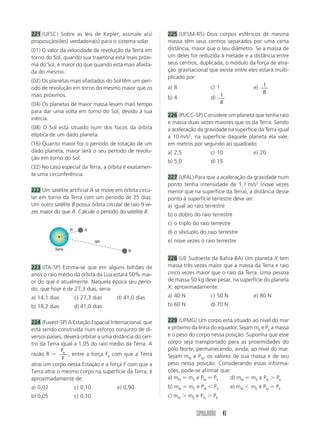 SIMULADÃO 41
221 (UFSC) Sobre as leis de Kepler, assinale a(s)
proposição(ões) verdadeira(s) para o sistema solar.
(01) O valor da velocidade de revolução da Terra em
torno do Sol, quando sua trajetória está mais próxi-
ma do Sol, é maior do que quando está mais afasta-
da do mesmo.
(02) Os planetas mais afastados do Sol têm um perí-
odo de revolução em torno do mesmo maior que os
mais próximos.
(04) Os planetas de maior massa levam mais tempo
para dar uma volta em torno do Sol, devido à sua
inércia.
(08) O Sol está situado num dos focos da órbita
elíptica de um dado planeta.
(16) Quanto maior for o período de rotação de um
dado planeta, maior será o seu período de revolu-
ção em torno do Sol.
(32) No caso especial da Terra, a órbita é exatamen-
te uma circunferência.
222 Um satélite artificial A se move em órbita circu-
lar em torno da Terra com um período de 25 dias.
Um outro satélite B possui órbita circular de raio 9 ve-
zes maior do que A. Calcule o período do satélite B.
223 (ITA-SP) Estima-se que em alguns bilhões de
anos o raio médio da órbita da Lua estará 50% mai-
or do que é atualmente. Naquela época seu perío-
do, que hoje é de 27,3 dias, seria:
a) 14,1 dias c) 27,3 dias d) 41,0 dias
b) 18,2 dias d) 41,0 dias
224 (Fuvest-SP) A Estação Espacial Internacional, que
está sendo construída num esforço conjunto de di-
versos países, deverá orbitar a uma distância do cen-
tro da Terra igual a 1,05 do raio médio da Terra. A
razão R ϭ
F
F
e
, entre a força Fe com que a Terra
atrai um corpo nessa Estação e a força F com que a
Terra atrai o mesmo corpo na superfície da Terra, é
aproximadamente de:
a) 0,02 c) 0,10 e) 0,90
b) 0,05 c) 0,10
225 (UFSM-RS) Dois corpos esféricos de mesma
massa têm seus centros separados por uma certa
distância, maior que o seu diâmetro. Se a massa de
um deles for reduzida à metade e a distância entre
seus centros, duplicada, o módulo da força de atra-
ção gravitacional que existe entre eles estará multi-
plicado por:
a) 8 c) 1 e) 1
8
b) 4 d) 1
4
226 (PUCC-SP) Considere um planeta que tenha raio
e massa duas vezes maiores que os da Terra. Sendo
a aceleração da gravidade na superfície da Terra igual
a 10 m/s2
, na superfície daquele planeta ela vale,
em metros por segundo ao quadrado:
a) 2,5 c) 10 e) 20
b) 5,0 d) 15
227 (UFAL) Para que a aceleração da gravidade num
ponto tenha intensidade de 1,1 m/s2
(nove vezes
menor que na superfície da Terra), a distância desse
ponto à superfície terrestre deve ser:
a) igual ao raio terrestre
b) o dobro do raio terrestre
c) o triplo do raio terrestre
d) o sêxtuplo do raio terrestre
e) nove vezes o raio terrestre
228 (UE Sudoeste da Bahia-BA) Um planeta X tem
massa três vezes maior que a massa da Terra e raio
cinco vezes maior que o raio da Terra. Uma pessoa
de massa 50 kg deve pesar, na superfície do planeta
X, aproximadamente:
a) 40 N c) 50 N e) 80 N
b) 60 N d) 70 N
229 (UFMG) Um corpo está situado ao nível do mar
e próximo da linha do equador. Sejam mE e PE a massa
e o peso do corpo nessa posição. Suponha que esse
corpo seja transportado para as proximidades do
pólo Norte, permanecendo, ainda, ao nível do mar.
Sejam mN e PN, os valores de sua massa e de seu
peso nessa posição. Considerando essas informa-
ções, pode-se afirmar que:
a) mN ϭ mE e PN ϭ PE d) mN ϭ mE e PN Ͼ PE
b) mN ϭ mE e PN Ͻ PE e) mN Ͻ mE e PN ϭ PE
c) mN Ͼ mE e PN Ͼ PE
A
B
R
9R
Terra
 