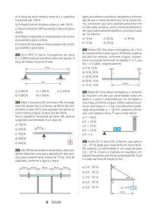 46 SIMULADÃO
a) A força de atrito estático entre A e a superfície
horizontal vale 196 N.
b) A reação normal do plano sobre A, vale 196 N.
c) Há uma força de 294 N puxando o bloco A para a
direita.
d) O bloco A não pode se mover porque não há for-
ça puxando-o para a direita.
e) O bloco B não pode se mover porque não há for-
ça puxando-o para baixo.
253 (Unic-MT) A barra homogênea de peso
P ϭ 2 000 N está em equilíbrio sobre dois apoios. A
força de reação no ponto B vale:
a) 2 000 N c) 1 500 N e) 2 250 N
b) 1 000 N d) 1 250 N
254 (Med. Catanduva-SP) Uma barra AB, homogê-
nea e de secção reta e uniforme, de 80 cm de com-
primento e peso 50 N, está apoiada num ponto O,
como mostra a figura. O peso Q é de 100 N.
Para o equilíbrio horizontal da barra AB, deve-se
suspender à extremidade A um peso de:
a) 150 N
b) 250 N
c) 350 N
d) 500 N
e) 400 N
255 (UEL-PR) Numa academia de ginástica, dois estu-
dantes observam uma barra apoiada em dois pon-
tos e que sustenta duas massas de 10 kg, uma de
cada lado, conforme a figura a seguir.
a) 1,0 и 102
N
b) 2,0 и 102
N
c) 3,0 и 102
N
d) 4,0 и 102
N
e) 5,0 и 102
N
Após consultarem o professor, obtiveram a informa-
ção de que a massa da barra era 12 kg. Dessa for-
ma, concluíram que seria possível acrescentar em
um dos lados da barra, junto à massa já existente e
sem que a barra saísse do equilíbrio, uma outra massa
de, no máximo:
a) 10 kg c) 20 kg e) 30 kg
b) 12 kg d) 24 kg
256 (Unitau-SP) Uma barra homogênea de 1,0 m
de comprimento e peso igual a 30 N está suspensa
por dois fios verticais, conforme a figura, manten-
do-se na posição horizontal. As trações T1 e T2 nos
fios 1 e 2 valem, respectivamente:
a) 5 N; 15 N
b) 10 N; 20 N
c) 20 N; 20 N
d) 20 N; 10 N
e) 15 N; 15 N
257 (Fatec-SP) Uma tábua homogênea e uniforme
de 3 kg tem uma de suas extremidades sobre um
apoio e a outra é sustentada por um fio ligado a
uma mola, conforme a figura. Sobre a tábua encon-
tra-se uma massa m ϭ 2 kg. Considerando a acele-
ração da gravidade g ϭ 10 m/s2
, podemos afirmar
que, com relação à força F
→
que a mola exerce:
a) F ϭ 50 N
b) F ϭ 25 N
c) F Ͼ 25 N
d) F Ͻ 25 N
e) F → ∞
258 (Acafe-SC) A barra OP, uniforme, cujo peso é
1,0 и 102
N, pode girar livremente em torno de O.
Ela sustenta, na extremidade P, um corpo de peso
2,0 и 102
N. A barra é mantida em equilíbrio, em
posição horizontal, pelo fio de sustentação PQ. Qual
é o valor da força de tração no fio?
A B
10 m
8 m
A B
20 cm
Q
O
40 cm 40 cm 40 cm 40 cm60 cm
0,75 m
1 2
m
1,0 m
A
O
P
30°
2,0 и 102
N
 