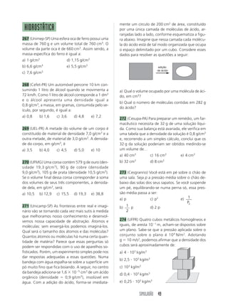 SIMULADÃO 49
HIDROSTÁTICA
267 (Unimep-SP) Uma esfera oca de ferro possui uma
massa de 760 g e um volume total de 760 cm3
. O
volume da parte oca é de 660 cm3
. Assim sendo, a
massa específica do ferro é igual a:
a) 1 g/cm3
d) 1,15 g/cm3
b) 6,6 g/cm3
e) 5,5 g/cm3
c) 7,6 g/cm3
268 (Cefet-PR) Um automóvel percorre 10 km con-
sumindo 1 litro de álcool quando se movimenta a
72 km/h. Como 1 litro de álcool corresponde a 1 dm3
e o álcool apresenta uma densidade igual a
0,8 g/cm3
, a massa, em gramas, consumida pelo ve-
ículo, por segundo, é igual a:
a) 0,8 b) 1,6 c) 3,6 d) 4,8 e) 7,2
269 (UEL-PR) A metade do volume de um corpo é
constituído de material de densidade 7,0 g/cm3
e a
outra metade, de material de 3,0 g/cm3
. A densida-
de do corpo, em g/cm3
, é
a) 3,5 b) 4,0 c) 4,5 d) 5,0 e) 10
270 (UFMG) Uma coroa contém 579 g de ouro (den-
sidade 19,3 g/cm3
), 90 g de cobre (densidade
9,0 g/cm3
), 105 g de prata (densidade 10,5 g/cm5
).
Se o volume final dessa coroa corresponder à soma
dos volumes de seus três componentes, a densida-
de dela, em g/cm3
, será:
a) 10,5 b) 12,9 c) 15,5 d) 19,3 e) 38,8
271 (Unicamp-SP) As fronteiras entre real e imagi-
nário vão se tornando cada vez mais sutis à medida
que melhoramos nosso conhecimento e desenvol-
vemos nossa capacidade de abstração. Átomos e
moléculas: sem enxergá-los podemos imaginá-los.
Qual será o tamanho dos átomos e das moléculas?
Quantos átomos ou moléculas há numa certa quan-
tidade de matéria? Parece que essas perguntas só
podem ser respondidas com o uso de aparelhos so-
fisticados. Porém, um experimento simples pode nos
dar respostas adequadas a essas questões. Numa
bandeja com água espalha-se sobre a superfície um
pó muito fino que fica boiando. A seguir, no centro
da bandeja adiciona-se 1,6 ϫ 10Ϫ5
cm3
de um ácido
orgânico (densidade ϭ 0,9 g/cm3
), insolúvel em
água. Com a adição do ácido, forma-se imediata-
mente um círculo de 200 cm2
de área, constituído
por uma única camada de moléculas de ácido, ar-
ranjadas lado a lado, conforme esquematiza a figu-
ra abaixo. Imagine que nessa camada cada molécu-
la do ácido está de tal modo organizada que ocupa
o espaço delimitado por um cubo. Considere esses
dados para resolver as questões a seguir:
a) Qual o volume ocupado por uma molécula de áci-
do, em cm3
?
b) Qual o número de moléculas contidas em 282 g
do ácido?
272 (Cesupa-PA) Para preparar um remédio, um far-
macêutico necessita de 32 g de uma solução líqui-
da. Como sua balança está avariada, ele verifica em
uma tabela que a densidade da solução é 0,8 g/cm3
e, recorrendo a um simples cálculo, conclui que os
32 g da solução poderiam ser obtidos medindo-se
um volume de…
a) 40 cm3
c) 16 cm3
e) 4 cm3
b) 32 cm3
d) 8 cm3
273 (Cesgranrio) Você está em pé sobre o chão de
uma sala. Seja p a pressão média sobre o chão de-
baixo das solas dos seus sapatos. Se você suspende
um pé, equilibrando-se numa perna só, essa pres-
são média passa a ser:
a) p c) p2
e) 1
2P
b) 1
2
p d) 2 p
274 (UFPR) Quatro cubos metálicos homogêneos e
iguais, de aresta 10Ϫ1
m, acham-se dispostos sobre
um plano. Sabe-se que a pressão aplicada sobre o
conjunto sobre o plano é 104
N/m2
. Adotando
g ϭ 10 m/s2
, podemos afirmar que a densidade dos
cubos será aproximadamente de:
a) 4 и 103
kg/m3
b) 2,5 и 103
kg/m3
c) 103
kg/m3
d) 0,4 и 103
kg/m3
e) 0,25 и 103
kg/m3
adição
de ácido
 
