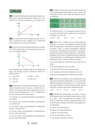 56 SIMULADÃO
TERMOLOGIA
315 (Uniube-MG) No gráfico está representada a re-
lação entre a escala termométrica Celsius (tc) e uma
escala X (tx). Qual é a relação de tc em função de tx?
A temperatura em °F corresponde exatamente ao
seu valor na escala Celsius, apenas para o tempo de
revelação, em min, de:
a) 10,5 b) 9 c) 8 d) 7 e) 6
320 (MACK-SP) O célebre físico irlandês William
Thomsom, que ficou mundialmente conhecido pelo
título de lorde Kelvin, entre tantos trabalhos que de-
senvolveu “criou” a escala termométrica absoluta.
Essa escala, conhecida por escala Kelvin, conseqüen-
temente não admite valores negativos, e, para tanto,
estabeleceu como zero o estado de repouso molecular.
Conceitualmente sua colocação é consistente, pois a
temperatura de um corpo se refere à medida:
a) da quantidade de movimento das moléculas do
corpo
b) da quantidade de calor do corpo
c) da energia térmica associada ao corpo
d) da energia cinética das moléculas do corpo
e) do grau de agitação das moléculas do corpo
321 (UFAL) Um termômetro A foi calibrado de modo
que o ponto de gelo corresponde a 2 °A e o ponto de
ebulição da água corresponde a 22 °A. Esse termô-
metro de escala A e um termômetro de escala Celsius
indicarão o mesmo valor para a temperatura de:
a) 25 b) 13 c) 7,5 d) 5,0 e) 2,5
322 (UNI-RIO) Um pesquisador, ao realizar a leitura
da temperatura de um determinado sistema, obte-
ve o valor Ϫ450. Considerando as escalas usuais
(Celsius, Fahrenheit e Kelvin), podemos afirmar que
o termômetro utilizado certamente não poderia es-
tar graduado:
a) apenas na escala Celsius
b) apenas na escala Fahrenheit
c) apenas na escala Kelvin
d) nas escalas Celsius e Kelvin
e) nas escalas Fahrenheit e Kelvin
°X
°C
80
20
0 10 40
319 (Cesgranrio–RJ) Uma caixa de filme fotográfico
traz a tabela apresentada abaixo, para o tempo de
revelação do filme, em função da temperatura des-
sa revelação.
As temperaturas de fusão do gelo e de ebulição da
água, sob pressão normal, na escala X valem, res-
pectivamente:
a) Ϫ100 e 50 d) 100 e Ϫ100
b) Ϫ100 e 0 e) 100 e 50
c) Ϫ50 e 50
318 (MACK-SP) As escalas termométricas mais utili-
zadas atualmente são a Celsius, a Fahrenheit e a
Kelvin. Se tomarmos por base a temperatura no in-
terior do Sol, estimada em 2 и 107
°C, podemos di-
zer que tal valor seria praticamente:
a) o mesmo, se a escala termométrica utilizada fos-
se a Kelvin
b) o mesmo, se a escala termométrica utilizada fos-
se a Fahrenheit
c) 273 vezes o valor correspondente à medida efe-
tuada na escala Kelvin
d) 1,8 vez o valor correspondente à medida efetua-
da na escala Fahrenheit
e) 0,9 vez o valor correspondente à medida efetua-
da na escala Fahrenheit
316 Um corpo está numa temperatura que, em ºC,
tem a metade do valor medido em ºF. Determine
essa temperatura na escala Fahrenheit.
317 (Unifor-CE) Uma escala de temperatura arbitrá-
ria X está relacionada com a escala Celsius de acor-
do com o gráfico abaixo.
Temperatura 65 °F 68 °F 70 °F 72 °F 75 °F
(18 °C) (20 °C) (21 °C) (22 °C) (24 °C)
Tempo
(em minutos) 10,5 9 8 7 6
tx (°X)
tc (°C)
80
20
0 100
 