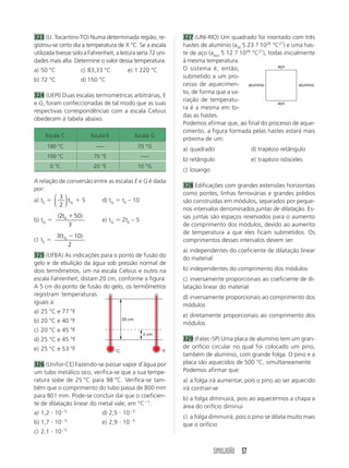 SIMULADÃO 57
323 (U. Tocantins-TO) Numa determinada região, re-
gistrou-se certo dia a temperatura de X °C. Se a escala
utilizada tivesse sido a Fahrenheit, a leitura seria 72 uni-
dades mais alta. Determine o valor dessa temperatura.
a) 50 °C c) 83,33 °C e) 1 220 °C
b) 72 °C d) 150 °C
324 (UEPI) Duas escalas termométricas arbitrárias, E
e G, foram confeccionadas de tal modo que as suas
respectivas correspondências com a escala Celsius
obedecem à tabela abaixo.
327 (UNI-RIO) Um quadrado foi montado com três
hastes de alumínio (aAl 5 23 ? 1026
°C21
) e uma has-
te de aço (aaço 5 12 ? 1026
°C21
), todas inicialmente
à mesma temperatura.
O sistema é, então,
submetido a um pro-
cesso de aquecimen-
to, de forma que a va-
riação de temperatu-
ra é a mesma em to-
das as hastes.
Podemos afirmar que, ao final do processo de aque-
cimento, a figura formada pelas hastes estará mais
próxima de um:
a) quadrado d) trapézio retângulo
b) retângulo e) trapézio isósceles
c) losango
328 Edificações com grandes extensões horizontais
como pontes, linhas ferroviárias e grandes prédios
são construídas em módulos, separados por peque-
nos intervalos denominados juntas de dilatação. Es-
sas juntas são espaços reservados para o aumento
de comprimento dos módulos, devido ao aumento
de temperatura a que eles ficam submetidos. Os
comprimentos desses intervalos devem ser:
a) independentes do coeficiente de dilatação linear
do material
b) independentes do comprimento dos módulos
c) inversamente proporcionais ao coeficiente de di-
latação linear do material
d) inversamente proporcionais ao comprimento dos
módulos
e) diretamente proporcionais ao comprimento dos
módulos
329 (Fatec-SP) Uma placa de alumínio tem um gran-
de orifício circular no qual foi colocado um pino,
também de alumínio, com grande folga. O pino e a
placa são aquecidos de 500 °C, simultaneamente.
Podemos afirmar que:
a) a folga irá aumentar, pois o pino ao ser aquecido
irá contrair-se
b) a folga diminuirá, pois ao aquecermos a chapa a
área do orifício diminui
c) a folga diminuirá, pois o pino se dilata muito mais
que o orifício
A relação de conversão entre as escalas E e G é dada
por:
a) tE ϭ
3
2
⎛
⎝
⎜
⎞
⎠
⎟tG ϩ 5 d) tG ϭ tE – 10
b) tG ϭ
( )2 50
3
tE ϩ
e) tG ϭ 2tE – 5
c) tE ϭ
3(tG Ϫ10
2
)
325 (UFBA) As indicações para o ponto de fusão do
gelo e de ebulição da água sob pressão normal de
dois termômetros, um na escala Celsius e outro na
escala Fahrenheit, distam 20 cm, conforme a figura.
A 5 cm do ponto de fusão do gelo, os termômetros
registram temperaturas
iguais a:
a) 25 °C e 77 °F
b) 20 °C e 40 °F
c) 20 °C e 45 °F
d) 25 °C e 45 °F
e) 25 °C e 53 °F
326 (Unifor-CE) Fazendo-se passar vapor d’água por
um tubo metálico oco, verifica-se que a sua tempe-
ratura sobe de 25 °C para 98 °C. Verifica-se tam-
bém que o comprimento do tubo passa de 800 mm
para 801 mm. Pode-se concluir daí que o coeficien-
te de dilatação linear do metal vale, em °CϪ1
:
a) 1,2 и 10Ϫ5
d) 2,5 и 10Ϫ5
b) 1,7 и 10Ϫ5
e) 2,9 и 10Ϫ5
c) 2,1 и 10Ϫ5
Escala C Escala E Escala G
180 °C ––– 70 °G
100 °C 70 °E –––
0 °C 20 °E 10 °G
aço
aço
alumínioalumínio
20 cm
5 cm
°C °F
 