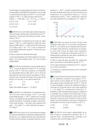 SIMULADÃO 65
nível de água no vaporizador permanece constante.
O vaporizador utiliza 800 W de potência, consumida
no aquecimento da água até 100 °C e na sua vapo-
rização a 100 °C. A vazão de água pelo bico é:
Dados: Lv ϭ 540 cal/g; 1 cal ϭ 4,2 J; dágua ϭ 1 g/cm3
.
a) 0,31 mᐉ/s d) 3,1 mᐉ/s
b) 0,35 mᐉ/s e) 3,5 mᐉ/s
c) 2,4 mᐉ/s
377 (UFGO) Uma nuvem eletrizada se descarrega atra-
vés de um pára-raio de cobre. O fenômeno dura 10Ϫ4
segundos e funde cerca de 500 g de cobre, inicial-
mente a 30 °C.
a) Considerando a temperatura de fusão do cobre
igual a 1 100 °C, o calor específico médio do cobre
igual a 0,080 cal/g °C, o calor latente de fusão igual
a 43 cal/g e que 1 cal ϭ 4,2 J, qual a energia em
joules desprendida para aquecer e fundir esta mas-
sa de cobre?
b) Qual a potência média da descarga?
c) Quantas lâmpadas de 100 W poderiam ser acen-
didas, com luminosidade total, com esta energia
desprendida?
378 (UEL-PR) Num laboratório, para se obter água a
30 °C, mistura-se água de torneira a 15 °C com água
quente a 60 °C. Para isso, coloca-se um recipiente
de capacidade térmica 500 cal/°C com 5 litros de
água quente sob uma torneira cuja vazão é 1 ᐉ/min,
durante certo intervalo de tempo. Esse intervalo de
tempo, em minutos, é um valor próximo de:
a) 5 c) 9 e) 13
b) 7 d) 11
Dado: densidade da água ϭ 1,0 g/cm3
.
379 (UnB-DF) Em um laboratório, um estudante mistu-
rou uma certa massa de água, a 30 °C, com igual
quantidade de gelo, a Ϫ40 °C. Determine, em graus
Celsius, a temperatura de equilíbrio da mistura obti-
da pelo estudante. Considere os dados: calor laten-
te de fusão do gelo ϭ 80 cal/g; calor específico do
gelo ϭ 0,5 cal/g °C; e calor específico da água ϭ
1,0 cal/g °C.
380 (UFPE) Dois corpos A e B, termicamente isolados
do resto do ambiente e inicialmente a diferentes tem-
peraturas tA e tB, respectivamente, são colocados em
contato até que atinjam o equilíbrio térmico à tem-
peratura tf ϭ 40 °C. O gráfico representa a variação
do calor recebido pelo corpo A como função de sua
temperatura. Se o corpo B tem massa mB ϭ 2,0 g e
temperatura inicial tB ϭ 60 °C, determine o valor de
seu calor específico em unidades de 10Ϫ2
cal/g °C.
381 (UFJF-MG) Um corpo, de massa 10 kg e calor
específico 0,60 cal/g °C, se encontra à temperatura
de 40 °C, no interior de um recipiente termicamen-
te isolado. Para resfriá-lo, introduzimos no recipien-
te uma certa massa de água (calor específico
1,00 cal/g °C) inicialmente à temperatura de 25 °C.
Desprezando as perdas de calor para o ambiente e a
capacidade térmica do recipiente:
a) Qual a massa de água que deve ser usada para
que a temperatura de equilíbrio seja de 37 °C?
b) Se a água estivesse inicialmente a 20 °C, qual se-
ria a massa necessária?
c) Compare as respostas dos itens a e b e interprete
seus resultados.
382 (Fuvest-SP) Num forno de microondas é coloca-
do um vasilhame contendo 3 kg d’água a 10 °C.
Após manter o forno ligado por 14 min, se verifica
que a água atinge a temperatura de 50 °C. O forno
é então desligado e dentro do vasilhame d’água é
colocado um corpo de massa 1 kg e calor específico
c ϭ 0,2 cal/(g °C), à temperatura inicial de 0 °C.
Despreze o calor necessário para aquecer o vasilhame
e considere que a potência fornecida pelo forno é
continuamente absorvida pelos corpos dentro dele.
O tempo a mais que será necessário manter o forno
ligado, na mesma potência, para que a temperatura
de equilíbrio final do conjunto retorne a 50 °C é:
a) 56 s c) 70 s e) 350 s
b) 60 s d) 280 s
383 (UEL-PR) Os cinco corpos, apresentados na ta-
bela, estavam à temperatura ambiente de 15 °C
quando foram, simultaneamente, colocados num
recipiente que continha água a 60 °C.
10
20
30
40
0
100
Q (cal)
t (°C)20 30 40 50
 