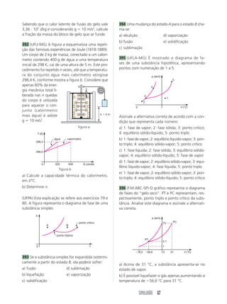 SIMULADÃO 67
Sabendo que o calor latente de fusão do gelo vale
3,36 и 105
J/kg e considerando g ϭ 10 m/s2
, calcule
a fração da massa do bloco de gelo que se funde.
392 (UFU-MG) A figura a esquematiza uma repeti-
ção das famosas experiências de Joule (1818-1889).
Um corpo de 2 kg de massa, conectado a um calorí-
metro contendo 400 g de água a uma temperatura
inicial de 298 K, cai de uma altura de 5 m. Este pro-
cedimento foi repetido n vezes, até que a temperatu-
ra do conjunto água mais calorímetro atingisse
298,4 K, conforme mostra a figura b. Considere que
apenas 60% da ener-
gia mecânica total li-
berada nas n quedas
do corpo é utilizada
para aquecer o con-
junto (calorímetro
mais água) e adote
g ϭ 10 m/s2
.
394 Uma mudança do estado A para o estado B cha-
ma-se:
a) ebulição d) vaporização
b) fusão e) solidificação
c) sublimação
395 (UFLA-MG) É mostrado o diagrama de fa-
ses de uma substância hipotética, apresentando
pontos com numeração de 1 a 5.
a) Calcule a capacidade térmica do calorímetro,
em J/°C.
b) Determine n.
(UFPA) Esta explicação se refere aos exercícios 79 e
80. A figura representa o diagrama de fase de uma
substância simples.
Assinale a alternativa correta de acordo com a con-
dição que representa cada número:
a) 1: fase de vapor; 2: fase sólida; 3: ponto crítico;
4: equilíbrio sólido-líquido; 5: ponto triplo
b) 1: fase de vapor; 2: equilíbrio líquido-vapor; 3: pon-
to triplo; 4: equilíbrio sólido-vapor; 5: ponto crítico
c) 1: fase líquida; 2: fase sólida; 3: equilíbrio sólido-
vapor; 4: equilíbrio sólido-líquido; 5: fase de vapor
d) 1: fase de vapor; 2: equilíbrio sólido-vapor; 3: equi-
líbrio líquido-vapor; 4: fase líquida; 5: ponto triplo
e) 1: fase de vapor; 2: equilíbrio sólido-vapor; 3: pon-
to triplo; 4: equilíbrio sólido-líquido; 5: ponto crítico
396 (F.M.ABC-SP) O gráfico representa o diagrama
de fases do “gelo seco”. PT e PC representam, res-
pectivamente, ponto triplo e ponto crítico da subs-
tância. Analise este diagrama e assinale a alternati-
va correta.
393 Se a substância simples for expandida isotermi-
camente a partir do estado B, ela poderá sofrer:
a) fusão d) sublimação
b) liquefação e) vaporização
c) solidificação
a) Acima de 31 °C, a substância apresenta-se no
estado de vapor.
b) É possível liquefazer o gás apenas aumentando a
temperatura de Ϫ56,6 °C para 31 °C.
figura a
figura b
h ϭ 5 m
T (K)
Q (Joule)
298,4
298,0
0 320 640
água calorímetro
p
t0
A B
ponto crítico
ponto tríplice
p (atm)
␪ (°C)0
2
3
4
5
1
p (atm)
␪ (°C)Ϫ78,5 Ϫ56,6 0 31
1
5,1
73 PC
PT
 