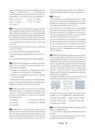 SIMULADÃO 69
dução é 40 cal/s para cada metro quadrado da área.
Sendo K ϭ 0,00010 cal/s и cm и °C o coeficiente de
condutibilidade térmica desse material e a massa cor-
respondente a 1 m2
igual a 0,5 kg, sua densidade é:
a) 5,0 и 106
g/cm3
d) 5,0 и 10Ϫ1
g/cm3
b) 5,0 и 102
g/cm3
e) 5,0 и 10Ϫ2
g/cm3
c) 5,0 g/cm3
402 (Vunesp-SP) Uma garrafa de cerveja e uma lata
de cerveja permanecem durante vários dias numa ge-
ladeira. Quando se pegam com as mãos desprotegi-
das a garrafa e a lata para retirá-las da geladeira, tem-
se a impressão de que a lata está mais fria do que a
garrafa. Este fato é explicado pelas diferenças entre:
a) as temperaturas da cerveja na lata e da cerveja
na garrafa
b) as capacidades térmicas da cerveja na lata e da
cerveja na garrafa
c) os calores específicos dos dois recipientes
d) os coeficientes de dilatação térmica dos dois reci-
pientes
e) as condutividades térmicas dos dois recipientes
403 (UFPel-RS) Uma pessoa, ao comprar uma gela-
deira e ler as instruções de uso, encontrou as se-
guintes recomendações:
1ª-) Degelar semanalmente o refrigerador, de modo
a evitar o acúmulo de gelo no congelador.
2ª-) Não forrar as prateleiras com chapas de papelão
ou outro material.
3ª-) Não colocar roupas para secar atrás da geladeira.
Analise, fisicamente, cada uma das recomendações,
dizendo se os fabricantes têm ou não razão.
404 (UFES) Ao colocar a mão sob um ferro elétrico
quente sem tocar na sua superfície, sentimos a mão
“queimar”. Isto ocorre porque a transmissão de ca-
lor entre o ferro elétrico e a mão se deu principal-
mente através de:
a) irradiação d) condução e convecção
b) condução e) convecção e irradiação
c) convecção
405 (UFJF-MG) Um mineiro vai pela primeira vez à
praia no Rio de Janeiro em fevereiro. Depois de pas-
sar o dia todo na praia do Flamengo e deixar o carro
totalmente fechado estacionado ao Sol, ele nota, ao
voltar, que a temperatura dentro do carro está mui-
to acima da temperatura fora do carro. Explique, ba-
seado em conceitos físicos, por que isso acontece.
406 Responda:
a) Que exigências a condutividade térmica, o calor
específico e o coeficiente de dilatação de um mate-
rial devem satisfazer para que possam ser utilizados
na confecção de utensílios de cozinha?
b) Se você puser a mão dentro de um forno quente
para tirar uma assadeira, queimará os dedos ao to-
car nela. No entanto, o ar dentro do forno está à
mesma temperatura da assadeira, mas não queima
seus dedos. Explique por que isso ocorre.
c) Em caso de febre alta, os médicos recomendam
envolver o doente com uma toalha úmida. Explique
em que fundamento físico os médicos se baseiam.
d) Como o ser humano mantém sua temperatura
corporal a 36,5 °C, independentemente da tempe-
ratura ambiente?
407 (UFOP-MG) Quando fornecemos calor a um cor-
po e a sua temperatura se eleva, há um aumento na
energia de agitação dos seus átomos. Esse aumento
de agitação faz com que a força de ligação entre os
átomos seja alterada, podendo acarretar mudanças
na organização e na separação desses átomos. Fala-
mos que a absorção de calor por um corpo pode
provocar “mudança de fase”. A retirada de calor
provoca efeitos inversos dos observados, quando é
cedido calor à substância.
Considere os modelos de estrutura interna de uma
substância apresentados nas figuras A, B e C.
Com base no texto acima, podemos afirmar que os
modelos A, B, e C representam, respectivamente:
a) sólido, gás e líquido d) gás, líquido e sólido
b) líquido, sólido e gás e) sólido, líquido e gás
c) líquido, gás e sólido
408 (Fuvest-SP) São propriedades de qualquer subs-
tância no estado gasoso:
III. Ocupar toda a capacidade do recipiente que a
contém.
III. Apresentar densidade bastante inferior à do lí-
quido obtido pela sua condensação.
A B C
 