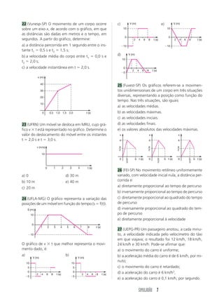 SIMULADÃO 7
22 (Vunesp-SP) O movimento de um corpo ocorre
sobre um eixo x, de acordo com o gráfico, em que
as distâncias são dadas em metros e o tempo, em
segundos. A partir do gráfico, determine:
a) a distância percorrida em 1 segundo entre o ins-
tante t1 ϭ 0,5 s e t2 ϭ 1,5 s;
b) a velocidade média do corpo entre t1 ϭ 0,0 s e
t2 ϭ 2,0 s;
c) a velocidade instantânea em t ϭ 2,0 s.
23 (UFRN) Um móvel se desloca em MRU, cujo grá-
fico v ϫ t está representado no gráfico. Determine o
valor do deslocamento do móvel entre os instantes
t ϭ 2,0 s e t ϭ 3,0 s.
a) 0 d) 30 m
b) 10 m e) 40 m
c) 20 m
24 (UFLA-MG) O gráfico representa a variação das
posições de um móvel em função do tempo (s ϭ f(t)).
O gráfico de v ϫ t que melhor representa o movi-
mento dado, é:
a) b)
c) e)
d)
25 (Fuvest-SP) Os gráficos referem-se a movimen-
tos unidimensionais de um corpo em três situações
diversas, representando a posição como função do
tempo. Nas três situações, são iguais
a) as velocidades médias.
b) as velocidades máximas.
c) as velocidades iniciais.
d) as velocidades finais.
e) os valores absolutos das velocidades máximas.
26 (FEI-SP) No movimento retilíneo uniformemente
variado, com velocidade inicial nula, a distância per-
corrida é:
a) diretamente proporcional ao tempo de percurso
b) inversamente proporcional ao tempo de percurso
c) diretamente proporcional ao quadrado do tempo
de percurso
d) inversamente proporcional ao quadrado do tem-
po de percurso
e) diretamente proporcional à velocidade
27 (UEPG-PR) Um passageiro anotou, a cada minu-
to, a velocidade indicada pelo velocímetro do táxi
em que viajava; o resultado foi 12 km/h, 18 km/h,
24 km/h e 30 km/h. Pode-se afirmar que:
a) o movimento do carro é uniforme;
b) a aceleração média do carro é de 6 km/h, por mi-
nuto;
c) o movimento do carro é retardado;
d) a aceleração do carro é 6 km/h2
;
e) a aceleração do carro é 0,1 km/h, por segundo.
Ϫ10
0
10
2 4 6 8 t (s)
V (m)
0
a
b t (s)
x
a
2
b
3
0
a
b t (s)
x
a
2
b
2
0
a
b t (s)
x
a
2
b
3
10
20
30
40
0,5 1,0 1,5 2,00 t (s)
x (m)
10
1 2 3 40 t (s)
v (m/s)
Ϫ10
0
10
1 2 3 4 5 6 7 8 t (s)
S (m)
Ϫ5
0
10
5
2 4 6 8 t (s)
V (m)
Ϫ5
0
10
5
2 4 6 8 t (s)
V (m)
Ϫ10
0
10
2 4 6 8 t (s)
V (m)
Ϫ5
0
10
2 4 6 8 t (s)
V (m)
 