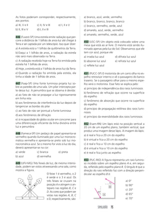 SIMULADÃO 75
As fotos poderiam corresponder, respectivamente,
aos pontos:
a) III, V e II c) II, IV e III e) I, II e V
b) II, III e V d) I, II e III
446 (Fuvest-SP) Uma estrela emite radiação que per-
corre a distância de 1 bilhão de anos-luz até chegar à
Terra e ser captada por um telescópio. Isso quer dizer:
a) A estrela está a 1 bilhão de quilômetros da Terra.
b) Daqui a 1 bilhão de anos, a radiação da estrela
não será mais observada na Terra.
c) A radiação recebida hoje na Terra foi emitida pela
estrela há 1 bilhão de anos.
d) Hoje, a estrela está a 1 bilhão de anos-luz da Terra.
e) Quando a radiação foi emitida pela estrela, ela
tinha a idade de 1 bilhão de anos.
447 (Faap-SP) Uma fonte luminosa projeta luz so-
bre as paredes de uma sala. Um pilar intercepta par-
te dessa luz. A penumbra que se observa é devida:
a) ao fato de não se propagar a luz rigorosamente
em linha reta
b) aos fenômenos de interferência da luz depois de
tangenciar as bordas do pilar
c) ao fato de não ser pontual a fonte luminosa
d) aos fenômenos de difração
e) à incapacidade do globo ocular em concorrer para
uma diferenciação eficiente da linha divisória entre
luz e penumbra
448 (Fameca-SP) Um pedaço de papel apresenta-se
vermelho quando iluminado por uma luz monocro-
mática vermelha e apresenta-se preto sob luz mo-
nocromática azul. Se o mesmo for visto à luz do dia,
deverá apresentar-se na cor:
a) verde c) branca e) preta
b) azul d) vermelha
449 (UFV-MG) Três feixes de luz, de mesma intensi-
dade, podem ser vistos atravessando uma sala, como
mostra a figura.
O feixe 1 é vermelho, o 2
é verde e o 3 é azul. Os
três feixes se cruzam na
posição A e atingem o an-
teparo nas regiões B, C e
D. As cores que podem ser
vistas nas regiões A, B, C
e D, respectivamente, são:
a) branco, azul, verde, vermelho
b) branco, branco, branco, branco
c) branco, vermelho, verde, azul
d) amarelo, azul, verde, vermelho
e) amarelo, vermelho, verde, azul
450 (USC-SP) Um objeto está colocado sobre uma
mesa que está ao ar livre. O mesmo está sendo ilu-
minado apenas pela luz do Sol. Observamos que ele
tem cor azul, porque ele:
a) irradia luz azul d) difrata luz azul
b) absorve luz azul e) refrata luz azul
c) reflete luz azul
451 (PUCC-SP) O motorista de um carro olha no es-
pelho retrovisor interno e vê o passageiro do banco
traseiro. Se o passageiro olhar para o mesmo espe-
lho verá o motorista. Esse fato se explica pelo:
a) princípio de independência dos raios luminosos
b) fenômeno de refração que ocorre na superfície
do espelho
c) fenômeno de absorção que ocorre na superfície
do espelho
d) princípio de propagação retilínea dos raios lumi-
nosos
e) princípio da reversibilidade dos raios luminosos
452 (Esam-RN) Um lápis está na posição vertical a
20 cm de um espelho plano, também vertical, que
produz uma imagem desse lápis. A imagem do lápis:
a) é real e fica a 20 cm do espelho
b) é virtual e fica a 20 cm do espelho
c) é real e fica a 10 cm do espelho
d) é virtual e fica a 10 cm do espelho
e) é real e fica junto ao espelho
453 (PUC-RIO) A figura representa um raio lumino-
so incidido sobre um espelho plano A e, em segui-
da, refletido pelo espelho plano B. O ângulo ␪ que a
direção do raio refletido faz com a direção perpen-
dicular ao espelho B é:
2
A
B C D
31 a) 0°
b) 90°
c) 20°
d) 65°
e) 70°
␪
20°
A
B
 