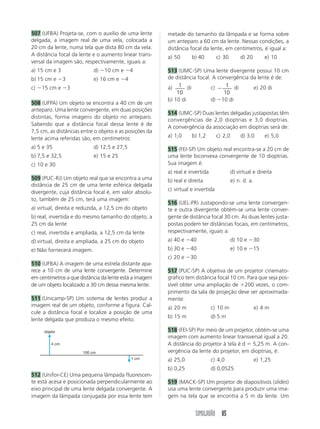 SIMULADÃO 85
507 (UFBA) Projeta-se, com o auxílio de uma lente
delgada, a imagem real de uma vela, colocada a
20 cm da lente, numa tela que dista 80 cm da vela.
A distância focal da lente e o aumento linear trans-
versal da imagem são, respectivamente, iguais a:
a) 15 cm e 3 d) Ϫ10 cm e Ϫ4
b) 15 cm e Ϫ3 e) 16 cm e Ϫ4
c) Ϫ15 cm e Ϫ3
508 (UFPA) Um objeto se encontra a 40 cm de um
anteparo. Uma lente convergente, em duas posições
distintas, forma imagens do objeto no anteparo.
Sabendo que a distância focal dessa lente é de
7,5 cm, as distâncias entre o objeto e as posições da
lente acima referidas são, em centímetros:
a) 5 e 35 d) 12,5 e 27,5
b) 7,5 e 32,5 e) 15 e 25
c) 10 e 30
509 (PUC-RJ) Um objeto real que se encontra a uma
distância de 25 cm de uma lente esférica delgada
divergente, cuja distância focal é, em valor absolu-
to, também de 25 cm, terá uma imagem:
a) virtual, direita e reduzida, a 12,5 cm do objeto
b) real, invertida e do mesmo tamanho do objeto, a
25 cm da lente
c) real, invertida e ampliada, a 12,5 cm da lente
d) virtual, direita e ampliada, a 25 cm do objeto
e) Não fornecerá imagem.
510 (UFBA) A imagem de uma estrela distante apa-
rece a 10 cm de uma lente convergente. Determine
em centímetros a que distância da lente está a imagem
de um objeto localizado a 30 cm dessa mesma lente.
511 (Unicamp-SP) Um sistema de lentes produz a
imagem real de um objeto, conforme a figura. Cal-
cule a distância focal e localize a posição de uma
lente delgada que produza o mesmo efeito.
metade do tamanho da lâmpada e se forma sobre
um anteparo a 60 cm da lente. Nessas condições, a
distância focal da lente, em centímetros, é igual a:
a) 50 b) 40 c) 30 d) 20 e) 10
513 (UMC-SP) Uma lente divergente possui 10 cm
de distância focal. A convergência da lente é de:
a) 1
10
di c) Ϫ
1
10
di e) 20 di
b) 10 di d) Ϫ10 di
514 (UMC-SP) Duas lentes delgadas justapostas têm
convergências de 2,0 dioptrias e 3,0 dioptrias.
A convergência da associação em dioptrias será de:
a) 1,0 b) 1,2 c) 2,0 d) 3,0 e) 5,0
515 (FEI-SP) Um objeto real encontra-se a 20 cm de
uma lente biconvexa convergente de 10 dioptrias.
Sua imagem é:
a) real e invertida d) virtual e direita
b) real e direita e) n. d. a.
c) virtual e invertida
516 (UEL-PR) Justapondo-se uma lente convergen-
te e outra divergente obtém-se uma lente conver-
gente de distância focal 30 cm. As duas lentes justa-
postas podem ter distâncias focais, em centímetros,
respectivamente, iguais a:
a) 40 e Ϫ40 d) 10 e Ϫ30
b) 30 e Ϫ40 e) 10 e Ϫ15
c) 20 e Ϫ30
517 (PUC-SP) A objetiva de um projetor cinemato-
gráfico tem distância focal 10 cm. Para que seja pos-
sível obter uma ampliação de ϩ200 vezes, o com-
primento da sala de projeção deve ser aproximada-
mente:
a) 20 m c) 10 m e) 4 m
b) 15 m d) 5 m
518 (FEI-SP) Por meio de um projetor, obtém-se uma
imagem com aumento linear transversal igual a 20.
A distância do projetor à tela é d ϭ 5,25 m. A con-
vergência da lente do projetor, em dioptrias, é:
a) 25,0 c) 4,0 e) 1,25
b) 0,25 d) 0,0525
519 (MACK-SP) Um projetor de diapositivos (slides)
usa uma lente convergente para produzir uma ima-
gem na tela que se encontra a 5 m da lente. Um
objeto
4 cm
100 cm
1 cm
512 (Unifor-CE) Uma pequena lâmpada fluorescen-
te está acesa e posicionada perpendicularmente ao
eixo principal de uma lente delgada convergente. A
imagem da lâmpada conjugada por essa lente tem
 