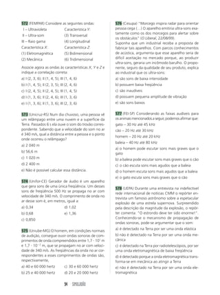 94 SIMULADÃO
572 (FEMPAR) Considere as seguintes ondas:
I – Ultravioleta
II – Ultra-som
III – Raio gama
Característica X:
(1) Eletromagnética
(2) Mecânica
576 (Cesupa) “Morcego inspira radar para orientar
pessoa cega (…) O aparelho emitiria ultra-sons exa-
tamente como os dos morcegos para alertar sobre
os obstáculos” (O Liberal, 22/08/99).
Suponha que um industrial receba a proposta de
fabricar tais aparelhos. Com parcos conhecimentos
de acústica, argumenta que esse aparelho seria de
difícil aceitação no mercado porque, ao produzir
ultra-sons, geraria um incômodo barulho. O propo-
nente, seguro da qualidade de seu produto, explica
ao industrial que os ultra-sons:
a) são sons de baixa intensidade
b) possuem baixa freqüência
c) são inaudíveis
d) possuem pequena amplitude de vibração
e) são sons baixos
577 (FEI-SP) Considerando as faixas audíveis para
os animais mencionados a seguir, podemos afirmar que:
gato – 30 Hz até 45 kHz
cão – 20 Hz até 30 kHz
homem – 20 Hz até 20 kHz
baleia – 40 Hz até 80 kHz
a) o homem pode escutar sons mais graves que o
gato
b) a baleia pode escutar sons mais graves que o cão
c) o cão escuta sons mais agudos que a baleia
d) o homem escuta sons mais agudos que a baleia
e) o gato escuta sons mais graves que o cão
578 (UEPA) Durante uma entrevista na indefectível
rede internacional de notícias CMM o repórter en-
trevista um famoso astrônomo sobre a espetacular
explosão de uma estrela supernova. Surpreendido
pela descrição da magnitude da explosão, o repór-
ter comenta: “O estrondo deve ter sido enorme!”.
Conhecendo-se o mecanismo de propagação de
ondas sonoras, pode-se argumentar que o som:
a) é detectado na Terra por ser uma onda elástica
b) não é detectado na Terra por ser uma onda me-
cânica
c) é detectado na Terra por radiotelescópios, por ser
uma onda eletromagnética de baixa freqüência
d) é detectado porque a onda eletromagnética trans-
forma-se em mecânica ao atingir a Terra
e) não é detectado na Terra por ser uma onda ele-
tromagnética
Característica Y:
(3) Transversal
(4) Longitudinal
Característica Z:
(5) Bidimensional
(6) Tridimensional
Associe agora as ondas às características X, Y e Z e
indique a correlação correta:
a) I (2, 3, 6); II (1, 4, 5); III (1, 4, 6)
b) I (1, 4, 5); II (2, 3, 5); III (2, 4, 6)
c) I (2, 4, 5); II (2, 4, 5); III (1, 4, 5)
d) I (1, 3, 6); II (2, 4, 6); III (1, 3, 6)
e) I (1, 3, 6); II (1, 3, 6); III (2, 3, 6)
573 (Unicruz-RS) Num dia chuvoso, uma pessoa vê
um relâmpago entre uma nuvem e a superfície da
Terra. Passados 6 s ela ouve o som do trovão corres-
pondente. Sabendo que a velocidade do som no ar
é 340 m/s, qual a distância entre a pessoa e o ponto
onde ocorreu o relâmpago?
a) 2 040 m
b) 56,6 m
c) 1 020 m
d) 2 400 m
e) Não é possível calcular essa distância.
574 (Unifor-CE) Gerador de áudio é um aparelho
que gera sons de uma única freqüência. Um desses
sons de freqüência 500 Hz se propaga no ar com
velocidade de 340 m/s. O comprimento de onda no
ar desse som é, em metros, igual a:
a) 0,34 d) 1,02
b) 0,68 e) 1,36
c) 0,850
575 (Uniube-MG) O homem, em condições normais
de audição, consegue ouvir ondas sonoras de com-
primentos de onda compreendidos entre 1,7 и 101
m
e 1,7 и 10Ϫ2
m, que se propagam no ar com veloci-
dade de 340 m/s. As freqüências da onda no ar cor-
respondentes a esses comprimentos de ondas são,
respectivamente,
a) 40 e 60 000 hertz c) 30 e 60 000 hertz
b) 25 e 40 000 hertz d) 20 e 20 000 hertz
 