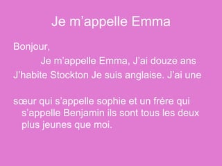 Je m’appelle Emma Bonjour, Je m’appelle Emma, J’ai douze ans J’habite Stockton Je suis anglaise. J’ai une  sœur qui s’appelle sophie et un frėre qui s’appelle Benjamin ils sont tous les deux plus jeunes que moi. 