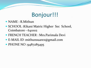 Bonjour!!!
 NAME : R.Mithun
 SCHOOL :Kikani Matric Higher Sec School,
Coimbatore - 641002
 FRENCH TEACHER : Mrs.Parimala Devi
 E-MAIL ID :mithunsuarez@gmail.com
 PHONE NO :9487285495
 
