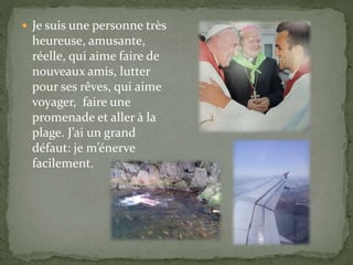  Je suis une personne très
heureuse, amusante,
réelle, qui aime faire de
nouveaux amis, lutter
pour ses rêves, qui aime
voyager, faire une
promenade et aller à la
plage. J’ai un grand
défaut: je m’énerve
facilement.
 