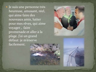  Je suis une personne très
heureuse, amusant, réel,
qui aime faire des
nouveaux amis, lutter
pour mes rêves, qui aime
voyager , faire
promenade et aller à la
plage. J’ai un grand
défaut: je m’énerve
facilement.