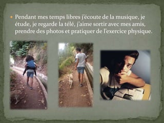  Pendant mes temps libres j’écoute de la musique, je
étude, je regarde la télé, j’aime sortir avec mes amis,
prendre des photos et pratiquer de l’exercice physique.