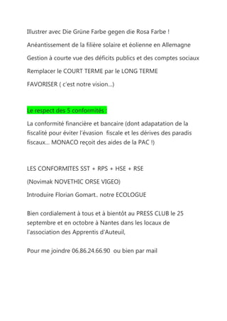Illustrer avec Die Grüne Farbe gegen die Rosa Farbe !

Anéantissement de la filière solaire et éolienne en Allemagne

Gestion à courte vue des déficits publics et des comptes sociaux

Remplacer le COURT TERME par le LONG TERME

FAVORISER ( c’est notre vision…)



Le respect des 5 conformités :

La conformité financière et bancaire (dont adapatation de la
fiscalité pour éviter l’évasion fiscale et les dérives des paradis
fiscaux… MONACO reçoit des aides de la PAC !)



LES CONFORMITES SST + RPS + HSE + RSE

(Novimak NOVETHIC ORSE VIGEO)

Introduire Florian Gomart.. notre ECOLOGUE


Bien cordialement à tous et à bientôt au PRESS CLUB le 25
septembre et en octobre à Nantes dans les locaux de
l’association des Apprentis d’Auteuil,


Pour me joindre 06.86.24.66.90 ou bien par mail
 