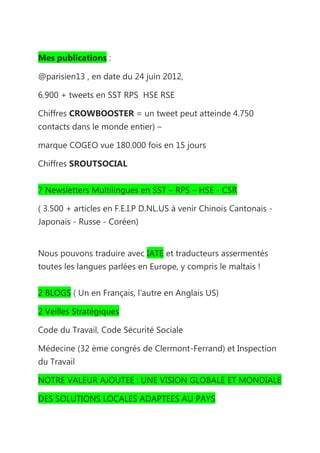 Mes publications :

@parisien13 , en date du 24 juin 2012,

6.900 + tweets en SST RPS HSE RSE

Chiffres CROWBOOSTER = un tweet peut atteinde 4.750
contacts dans le monde entier) –

marque COGEO vue 180.000 fois en 15 jours

Chiffres SROUTSOCIAL


7 Newsletters Multilingues en SST – RPS – HSE - CSR

( 3.500 + articles en F.E.I.P D.NL.US à venir Chinois Cantonais -
Japonais - Russe - Coréen)


Nous pouvons traduire avec IATE et traducteurs assermentés
toutes les langues parlées en Europe, y compris le maltais !


2 BLOGS ( Un en Français, l’autre en Anglais US)

2 Veilles Stratégiques

Code du Travail, Code Sécurité Sociale

Médecine (32 ème congrés de Clermont-Ferrand) et Inspection
du Travail

NOTRE VALEUR AJOUTEE : UNE VISION GLOBALE ET MONDIALE

DES SOLUTIONS LOCALES ADAPTEES AU PAYS
 