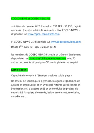 COGEO NEWS et COGEO NEWS US


+ édition du premier WEB Journal en SST RPS HSE RSE , déjà 6
numéros ! (hebdomadaire, le vendredi) - titre COGEO NEWS -
disponible sur www.cogeo-consultants.com


et COGEO NEWS US disponible sur www.cogeoconsulting.com

Déjà le 2ème numéro ! (paru le 24 juin 2012)


les numéros de COGEO NEWS (Français et US) sont également
disponibles sur slideshare/philippederoquemaure avec 70
autres documents et quelques CV...sur la plateforme emploi


NOS FORCES :

Capacité à intervenir à l'étranger quelque soit le pays –

Un réseau de sociologues, psychosociologues, ergonomes, de
juristes en Droit Social et en Droit des Affaires Européennes et
Internationales, d’experts en IE et en conduite de projets, de
nationalité française, allemande, belge, américaine, mexicaine,
canadienne….
 