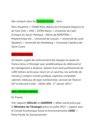 Des contacts dans les Grandes Ecoles , dont :

Paris Dauphine + CNAM Paris (élèves de Christophe Desjours et
de Yves Clot) + ENS + ESTIN Nancy + Université de Caen
(Critique du Savoir Politique - élèves de BOROTRA) +
Polytechnique etc.... Université de Louvain + Université de Laval
(Québec) + Université de Heidelberg + Universita Cattolica del
Sacre Cuore


NOS FAIBLESSES :

Un besoin urgent de renforcement des équipes en poste en
France et/ou à l'Etranger avec problématique du télétravail et
du management à distance –besoin d’un local professionnel de
1200 mètres carrés pour réunir en un seul lieu nos activités de
conseil (y compris conseil juridique, expertise comptable,
cabinets médicaux de type nutritionniste, services de l’Etat en
SST et Sécurité Civile) – DEAD LINE : 1er Janvier 2013 !


NOS OPPORTUNITES :

En France,

Voir rapports GOLLAC et LEGERON + débat social prévu par
le Ministère de l'Ecologie prévu en juillet 2013 + rapport avec
le Conseil Economique Social et Environnemental (CESE) +
Porte Parole du Gouvernement
 