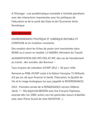 A l’Etranger : une problématique mondiale à l’échelle planétaire
avec des interactions importantes avec les politiques de
l’éducation et de la santé des Etats et de l’Economie Verte
Numérique


NOS MENACES :

ENVIRONNEMENT POLITIQUE ET JURIDIQUE INSTABLE ET
COMPLEXE et en mutation constante,

Des emplois dont les fiches de poste sont inexistantes dans
ROME ou à revoir en totalité ( cf ANDRH, Ministère du Travail)

AUGMENTATION DES RPS DES AT MP, des cas de Harcèlement
au travail , des suicides, des Burnout –

Taux moyens de cotisation AT/MP 2012 = 36 pour mille

Ramené au PNB, AT/MP coûte à la Nation française 72 Milliards
d’€ par an, de quoi financer la Santé, l’Education, la Qualité de
Vie et le virage écologique (ce que j’appelle la REVERDISANCE)

2012 : Première année de la RENAISSANCE version XXIème
siècle ? – Ma légitimité BIOZEN avec Eve François Papineau,
avocate dès l’an 2000, action vers les pesticides tueurs d’abeilles
avec Jean-Pierre Sicard de chez NOVETHIC…)
 