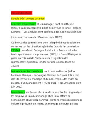 Causes Identifiées :

Double Déni de type Lacanien

Les chefs d’entreprises et les managers sont en difficulté
lorsqu’il s’agit d’accepter le poids des erreurs ( France Telecom,
La Poste) – Les analyses sont confiées à des Cabinets Extérieurs

(citer mes concurrents : Membres de la FIRPS)

Ou bien, à des commissions dont la légitimité est doublement
contestée par les directions générales ( cas de la commission
KASPAR de « Grand Dialogue Social » à La Poste – selon les
tracts syndicaux en ma possession (SUD), Le Grand Dialogue se
passe au Tribunal de Nanterre avec assignation des
représentants syndicaux fondée sur une jurisprudence de
1998 !)

Les salariés et les travailleurs sont dans le désarroi (selon
Fabienne Hanique - Sociologue Clinique du Travail ) Ils vivent
dans la terreur du chômage et du non-emploi, des mises au
placard, d’un Management « HORS SUJET » (ESCP Europe du 9
juin 2012)

La confiance semble ne plus être de mise entre les dirigeants et
les employés ( Cas d’espionnage chez IKEA, affaire de
licenciement abusif chez RENAULT sur fondement d’espionnage
industriel présumé, en réalité, un montage de toutes pièces)
 