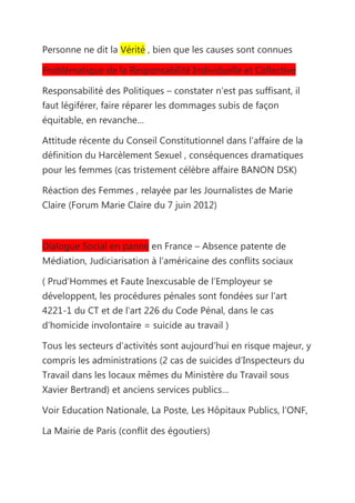 Personne ne dit la Vérité , bien que les causes sont connues

Problématique de la Responsabilité Individuelle et Collective

Responsabilité des Politiques – constater n’est pas suffisant, il
faut légiférer, faire réparer les dommages subis de façon
équitable, en revanche…

Attitude récente du Conseil Constitutionnel dans l’affaire de la
définition du Harcèlement Sexuel , conséquences dramatiques
pour les femmes (cas tristement célèbre affaire BANON DSK)

Réaction des Femmes , relayée par les Journalistes de Marie
Claire (Forum Marie Claire du 7 juin 2012)



Dialogue Social en panne en France – Absence patente de
Médiation, Judiciarisation à l’américaine des conflits sociaux

( Prud’Hommes et Faute Inexcusable de l’Employeur se
développent, les procédures pénales sont fondées sur l’art
4221-1 du CT et de l’art 226 du Code Pénal, dans le cas
d’homicide involontaire = suicide au travail )

Tous les secteurs d’activités sont aujourd’hui en risque majeur, y
compris les administrations (2 cas de suicides d’Inspecteurs du
Travail dans les locaux mêmes du Ministère du Travail sous
Xavier Bertrand) et anciens services publics…

Voir Education Nationale, La Poste, Les Hôpitaux Publics, l’ONF,

La Mairie de Paris (conflit des égoutiers)
 
