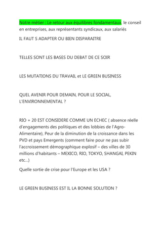 Notre métier : Le retour aux équilibres fondamentaux, le conseil
en entreprises, aux représentants syndicaux, aux salariés

IL FAUT S ADAPTER OU BIEN DISPARAITRE



TELLES SONT LES BASES DU DEBAT DE CE SOIR



LES MUTATIONS DU TRAVAIL et LE GREEN BUSINESS



QUEL AVENIR POUR DEMAIN, POUR LE SOCIAL,
L’ENVIRONNEMENTAL ?



RIO + 20 EST CONSIDERE COMME UN ECHEC ( absence réelle
d’engagements des politiques et des lobbies de l’Agro-
Alimentaire), Peur de la diminution de la croissance dans les
PVD et pays Emergents (comment faire pour ne pas subir
l’accroissement démographique explosif – des villes de 30
millions d’habitants – MEXICO, RIO, TOKYO, SHANGAI, PEKIN
etc…)

Quelle sortie de crise pour l’Europe et les USA ?



LE GREEN BUSINESS EST IL LA BONNE SOLUTION ?
 