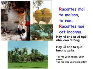 R acontes moi ta maison, ta rue, R acontes   moi cet inconnu. Hãy kể cho ta về ngôi nhà, con đường. Hãy kể cho ta quê hương xa lạ.  Tell me your house, your street Tell me this unknown entity 