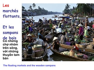 L es  marchés  flottants, Et les sampans  de bois Có những chợ nhóm trên sông,  với những thuyền tam bản  The floating markets and the wooden sampans 