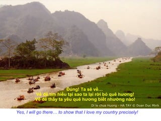 Đúng! Ta sẽ về…  Về để tìm hiểu tại sao ta lại rời bỏ quê hương! Về để thấy ta yêu quê hương biết nhường nào! Yes, I will go there… to show that I love my country precisely!   