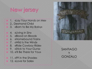  1. «Lay Your Hands on Me»
 2., Desmond Child
 3. «Born to Be My Baby»
 4. «Living in Sin»
 5. «Blood on Blood»
 6. «Homebound Train»
 7. «Wild Is the Wind»
 8. «Ride Cowboy Ride»
 9. «Stick to Your Guns»
 10. «I'll Be There for You»
 11. «99 in the Shade»
 12. «Love for Sale»
SANTIAGO
Y
GONZALO
 