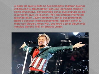 A pesar de que su éxito no fue inmediato, lograron buenas
críticas con su álbum debut, Bon Jovi (conocido también
como «Runaway», por el sencillo con el que el grupo se dio
a conocer), que vio la luz en 1984.Tras el fallido intento del
segundo disco, 7800° Fahrenheit, con el que pretendían
darse a conocer internacionalmente, lograron por fin su
meta con Slippery When Wet, que llegó a ser el álbum más
vendido del año 1987 en Estados Unidos
 