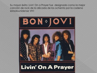 Su mayor éxito; Livin' On a Prayer fue designada como la mejor
canción de rock de la década de los ochenta por la cadena
estadounidense VH1
 