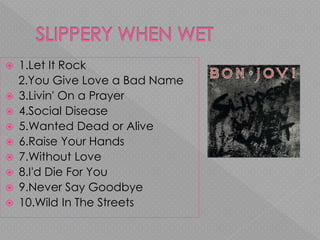  1.Let It Rock
2.You Give Love a Bad Name
 3.Livin' On a Prayer
 4.Social Disease
 5.Wanted Dead or Alive
 6.Raise Your Hands
 7.Without Love
 8.I'd Die For You
 9.Never Say Goodbye
 10.Wild In The Streets
 