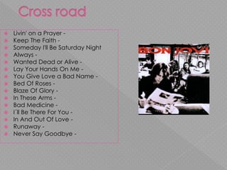  Livin' on a Prayer -
 Keep The Faith -
 Someday I'll Be Saturday Night
 Always -
 Wanted Dead or Alive -
 Lay Your Hands On Me -
 You Give Love a Bad Name -
 Bed Of Roses -
 Blaze Of Glory -
 In These Arms -
 Bad Medicine -
 I´ll Be There For You -
 In And Out Of Love -
 Runaway -
 Never Say Goodbye -
 