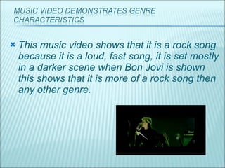 This music video shows that it is a rock song because it is a loud, fast song, it is set mostly in a darker scene when Bon Jovi is shown this shows that it is more of a rock song then any other genre. 