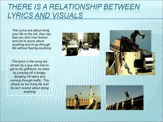 The Lyrics are about living your life to the full, they say that you don’t live forever and not to worry about anything and to go through life without fearing anything.  The lyrics in the song are shown by a guy who has to get to his girlfriend, he does by jumping off a bridge, dangling off stairs and running through traffic. This shows he his living life and he isn’t scared about doing anything 