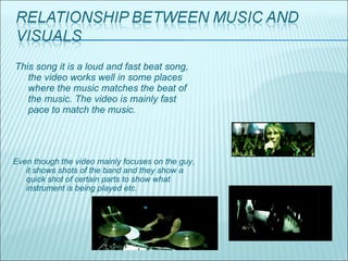 This song it is a loud and fast beat song, the video works well in some places where the music matches the beat of the music. The video is mainly fast pace to match the music. Even though the video mainly focuses on the guy, it shows shots of the band and they show a quick shot of certain parts to show what instrument is being played etc. 