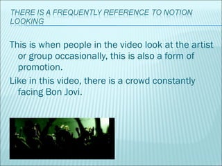 This is when people in the video look at the artist or group occasionally, this is also a form of promotion.  Like in this video, there is a crowd constantly facing Bon Jovi. 