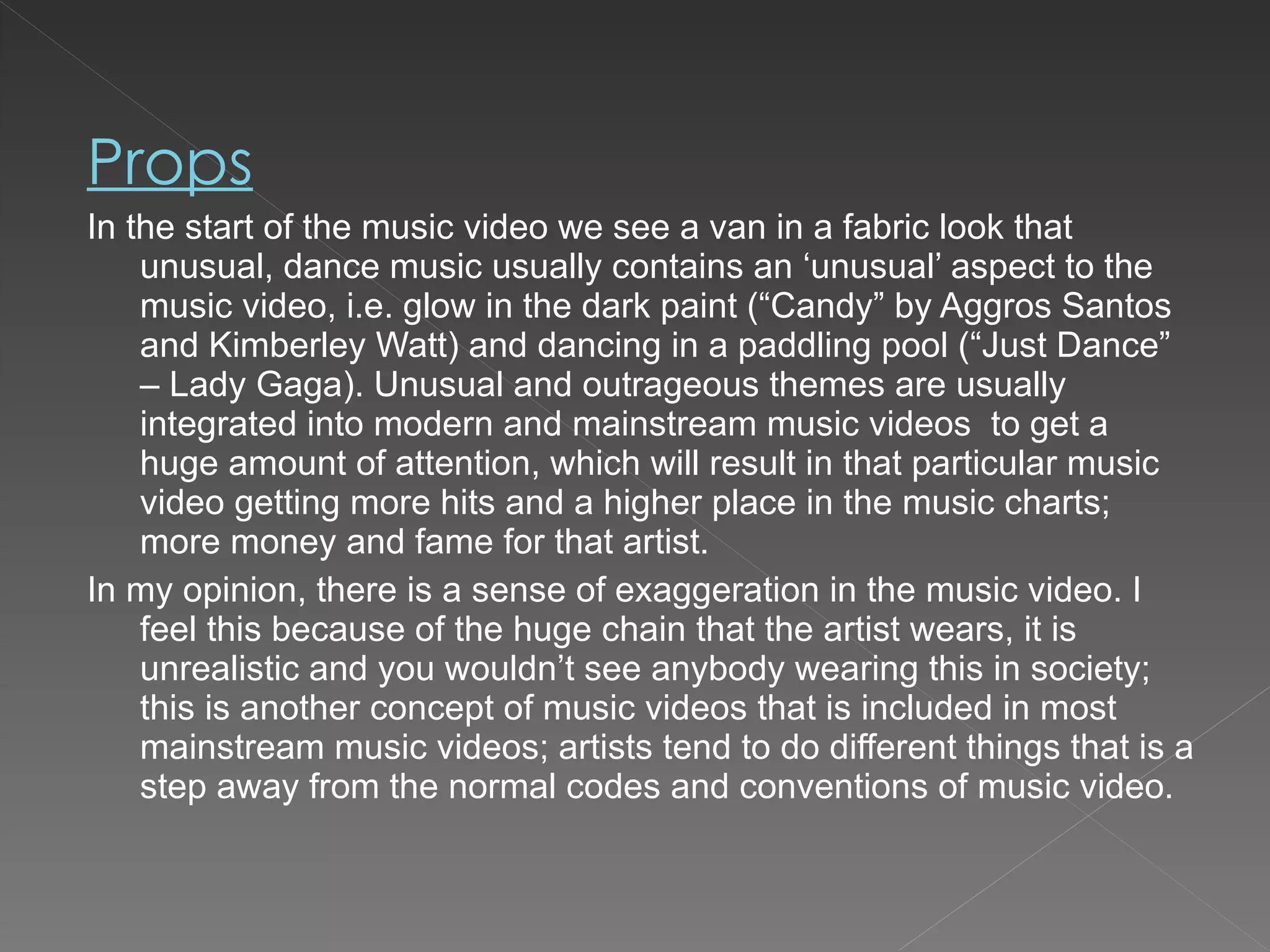 Props In the start of the music video we see a van in a fabric look that unusual, dance music usually contains an ‘unusual’ aspect to the music video, i.e. glow in the dark paint (“Candy” by Aggros Santos and Kimberley Watt) and dancing in a paddling pool (“Just Dance” – Lady Gaga). Unusual and outrageous themes are usually integrated into modern and mainstream music videos  to get a huge amount of attention, which will result in that particular music video getting more hits and a higher place in the music charts; more money and fame for that artist. In my opinion, there is a sense of exaggeration in the music video. I feel this because of the huge chain that the artist wears, it is unrealistic and you wouldn’t see anybody wearing this in society; this is another concept of music videos that is included in most mainstream music videos; artists tend to do different things that is a step away from the normal codes and conventions of music video. 