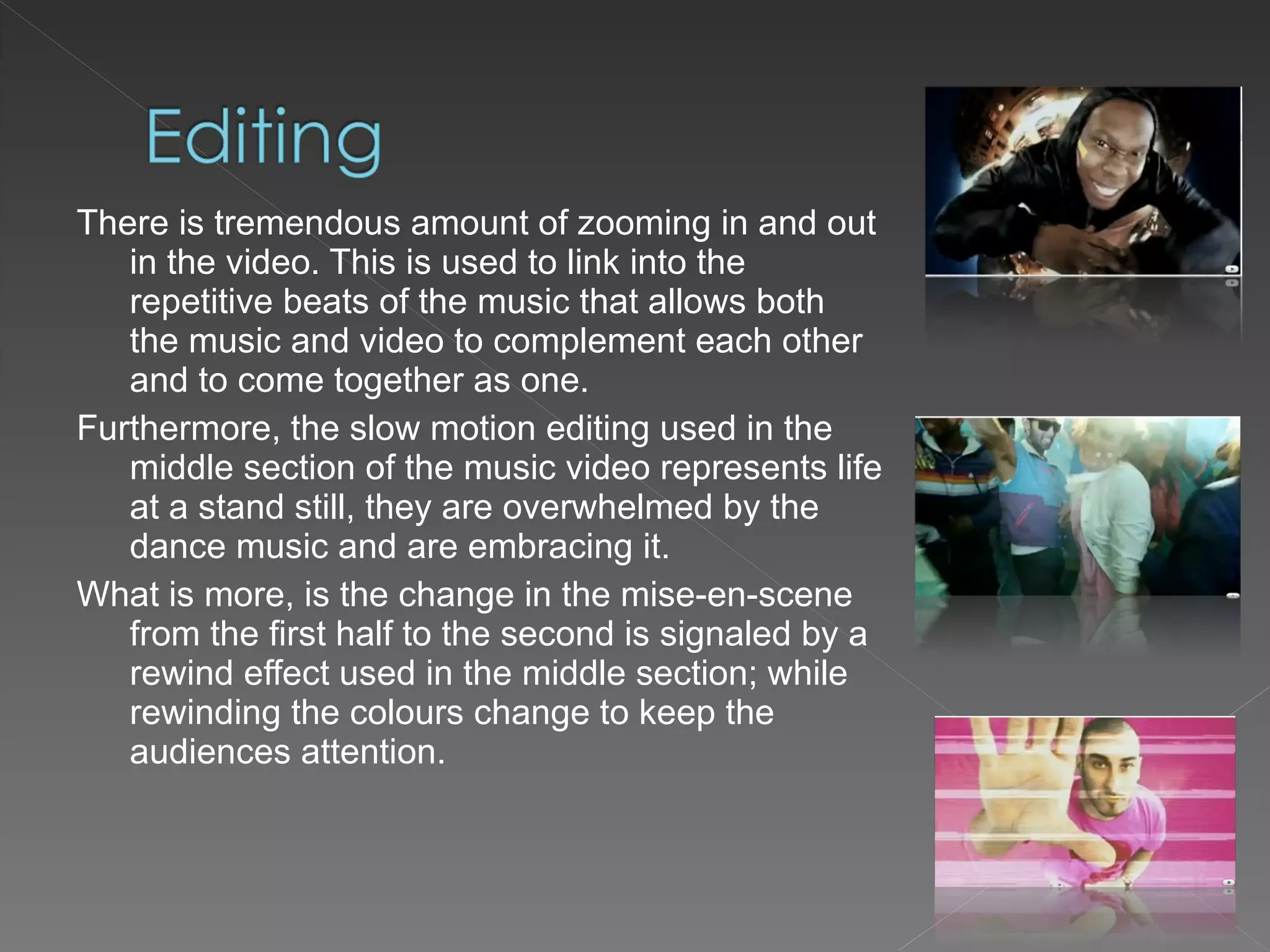 There is tremendous amount of zooming in and out in the video. This is used to link into the repetitive beats of the music that allows both the music and video to complement each other and to come together as one.  Furthermore, the slow motion editing used in the middle section of the music video represents life at a stand still, they are overwhelmed by the dance music and are embracing it.  What is more, is the change in the mise-en-scene from the first half to the second is signaled by a rewind effect used in the middle section; while rewinding the colours change to keep the audiences attention. 