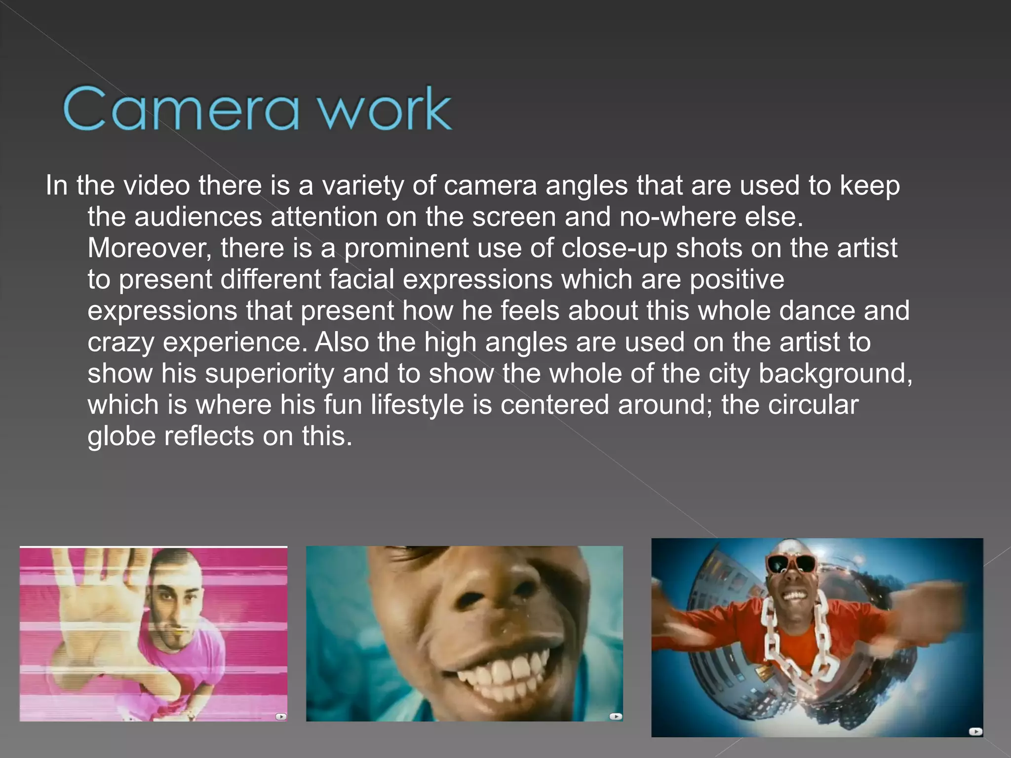 In the video there is a variety of camera angles that are used to keep the audiences attention on the screen and no-where else. Moreover, there is a prominent use of close-up shots on the artist  to present different facial expressions which are positive expressions that present how he feels about this whole dance and crazy experience. Also the high angles are used on the artist to show his superiority and to show the whole of the city background, which is where his fun lifestyle is centered around; the circular globe reflects on this. 