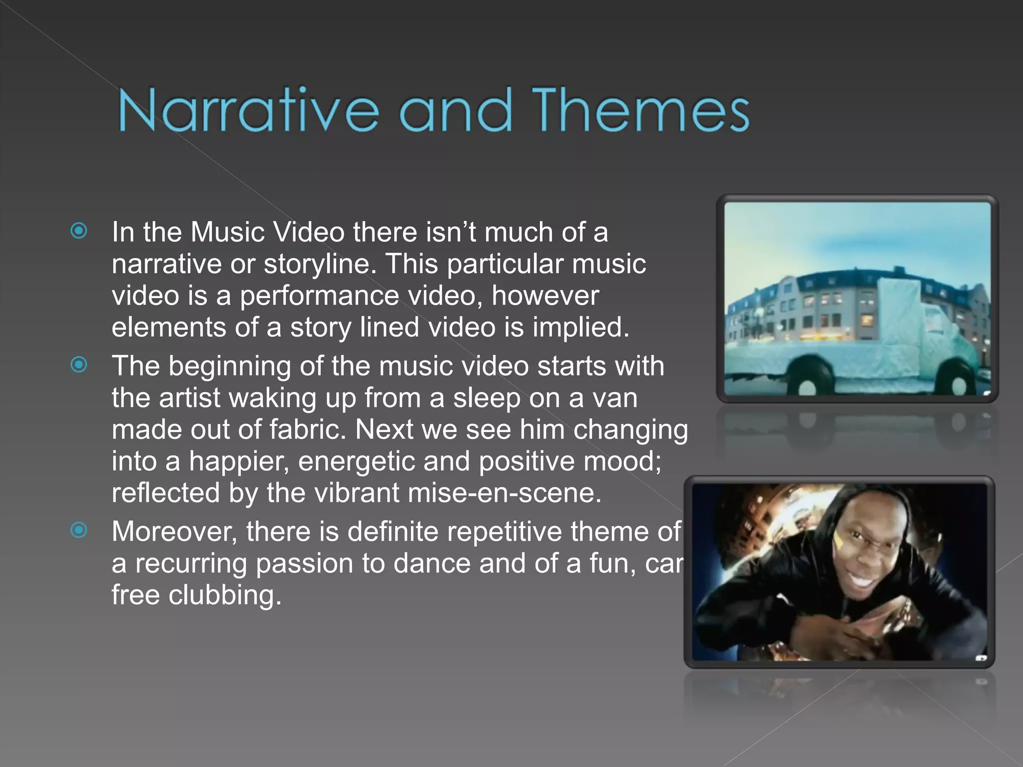 In the Music Video there isn’t much of a narrative or storyline. This particular music video is a performance video, however elements of a story lined video is implied. The beginning of the music video starts with the artist waking up from a sleep on a van made out of fabric. Next we see him changing into a happier, energetic and positive mood; reflected by the vibrant mise-en-scene. Moreover, there is definite repetitive theme of a recurring passion to dance and of a fun, care free clubbing. 