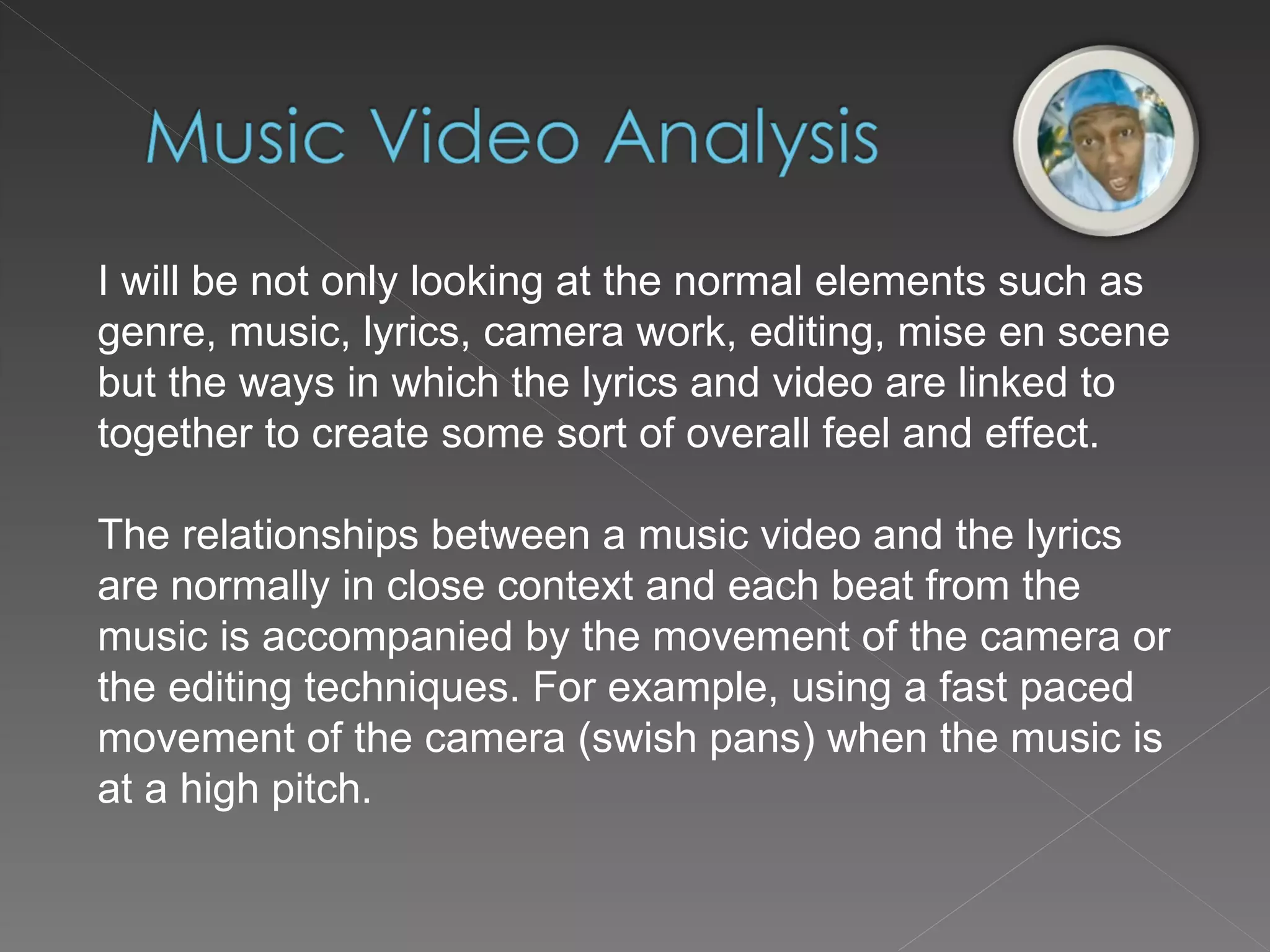 I will be not only looking at the normal elements such as genre, music, lyrics, camera work, editing, mise en scene but the ways in which the lyrics and video are linked to together to create some sort of overall feel and effect. The relationships between a music video and the lyrics are normally in close context and each beat from the music is accompanied by the movement of the camera or the editing techniques. For example, using a fast paced movement of the camera (swish pans) when the music is at a high pitch. 