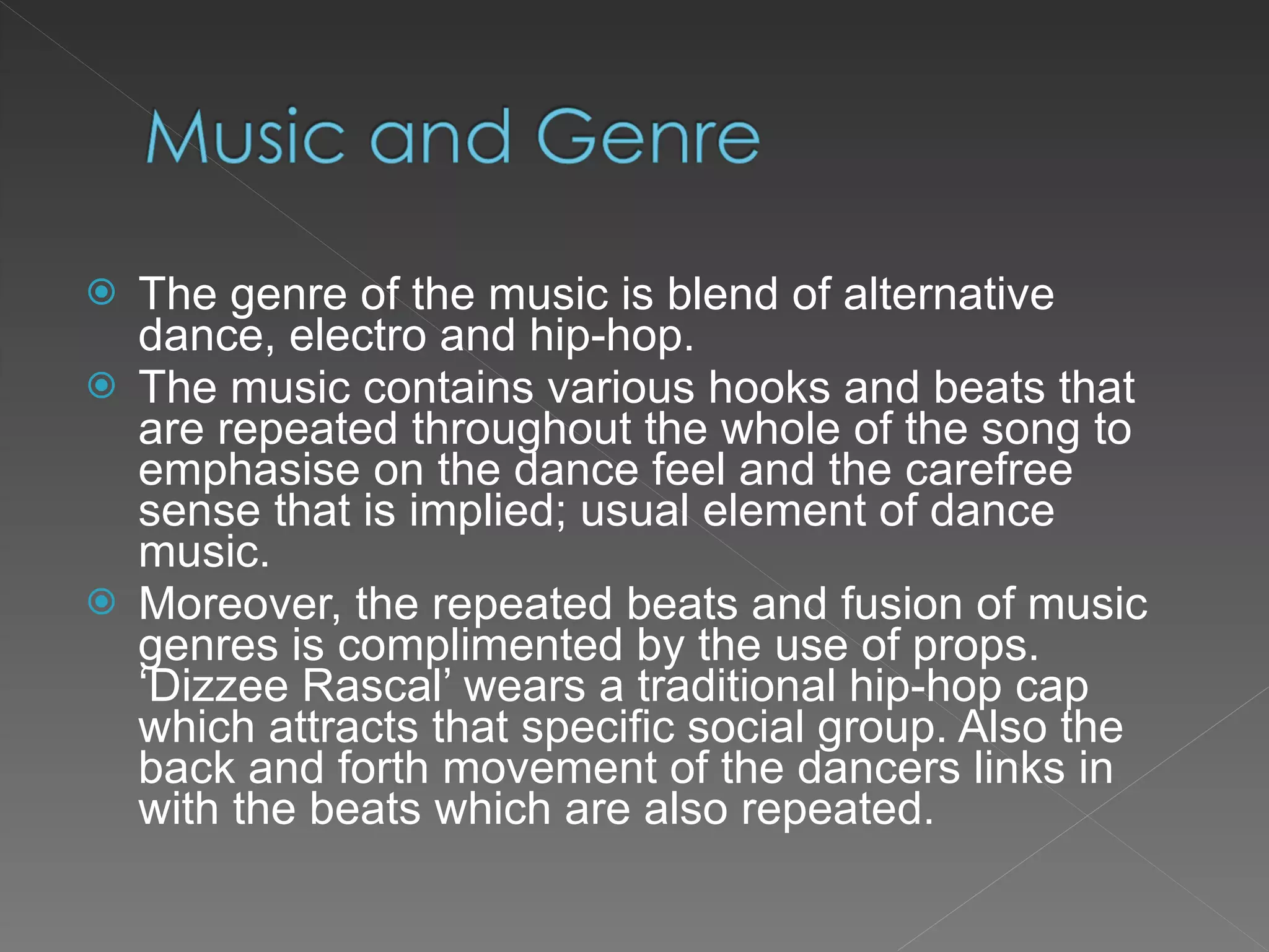 The genre of the music is blend of alternative dance, electro and hip-hop. The music contains various hooks and beats that are repeated throughout the whole of the song to emphasise on the dance feel and the carefree sense that is implied; usual element of dance music. Moreover, the repeated beats and fusion of music genres is complimented by the use of props. ‘Dizzee Rascal’ wears a traditional hip-hop cap which attracts that specific social group. Also the back and forth movement of the dancers links in with the beats which are also repeated. 