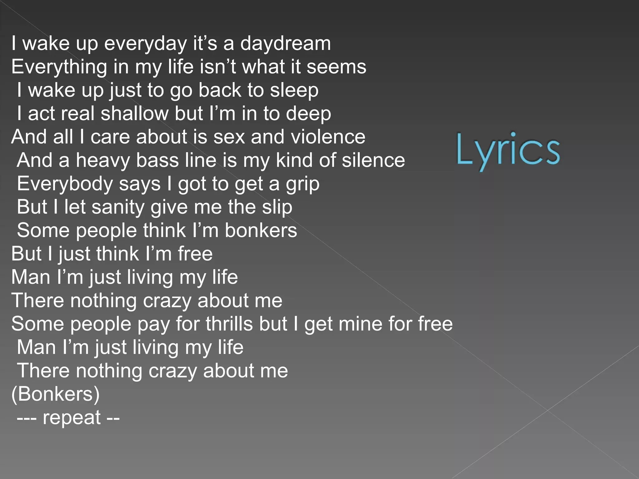 I wake up everyday it’s a daydream  Everything in my life isn’t what it seems I wake up just to go back to sleep I act real shallow but I’m in to deep  And all I care about is sex and violence And a heavy bass line is my kind of silence Everybody says I got to get a grip But I let sanity give me the slip Some people think I’m bonkers  But I just think I’m free  Man I’m just living my life  There nothing crazy about me  Some people pay for thrills but I get mine for free Man I’m just living my life There nothing crazy about me  (Bonkers) --- repeat -- 