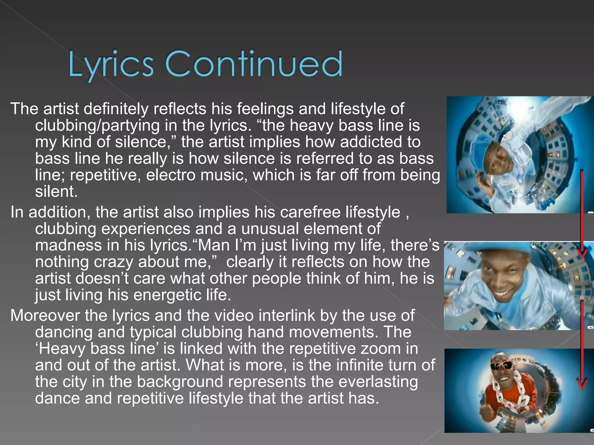The artist definitely reflects his feelings and lifestyle of clubbing/partying in the lyrics. “the heavy bass line is my kind of silence,” the artist implies how addicted to bass line he really is how silence is referred to as bass line; repetitive, electro music, which is far off from being silent. In addition, the artist also implies his carefree lifestyle , clubbing experiences and a unusual element of madness in his lyrics.“Man I’m just living my life, there’s nothing crazy about me,”  clearly it reflects on how the artist doesn’t care what other people think of him, he is just living his energetic life. Moreover the lyrics and the video interlink by the use of dancing and typical clubbing hand movements. The ‘Heavy bass line’ is linked with the repetitive zoom in and out of the artist. What is more, is the infinite turn of the city in the background represents the everlasting dance and repetitive lifestyle that the artist has. 