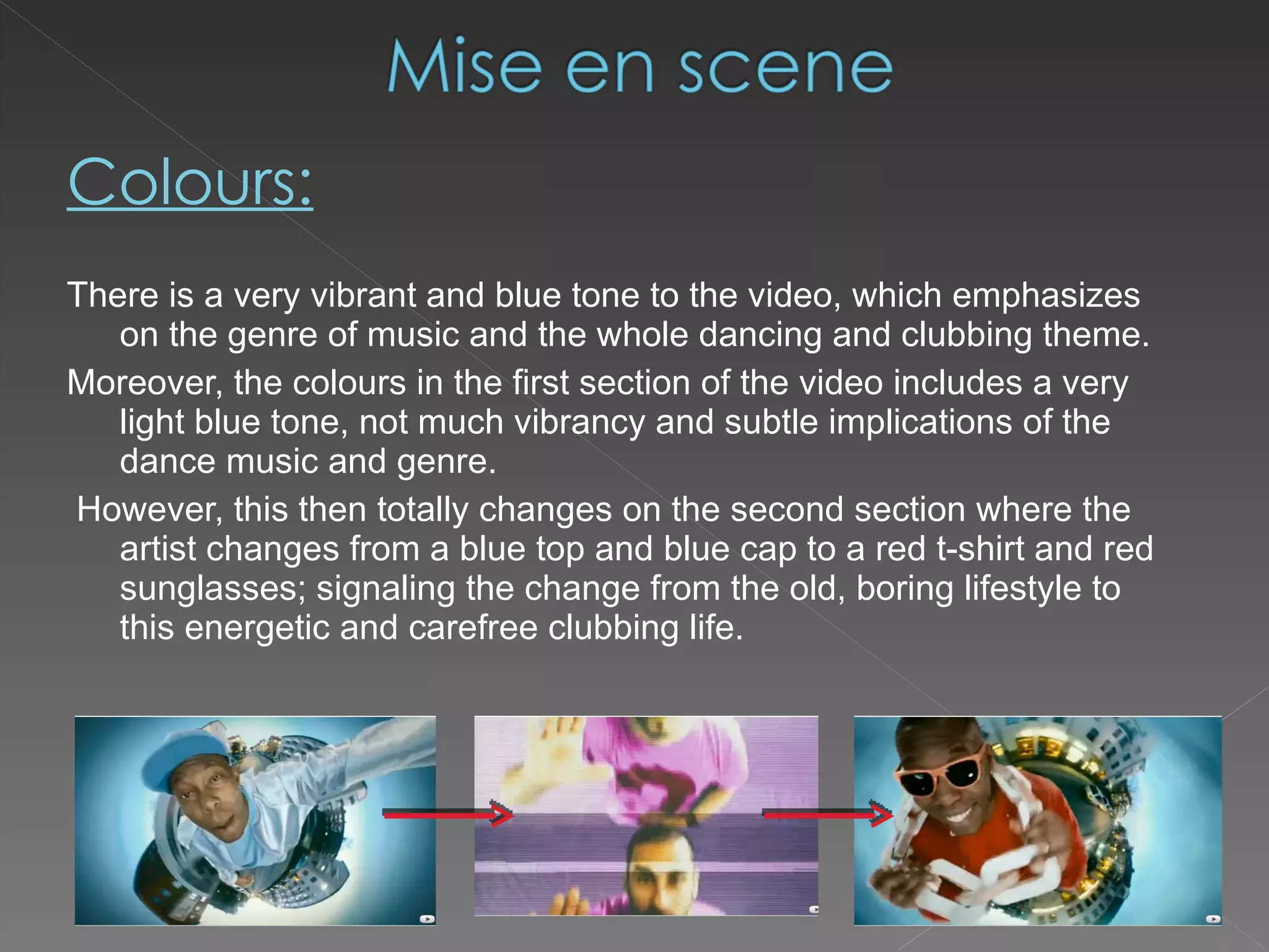 Colours: There is a very vibrant and blue tone to the video, which emphasizes on the genre of music and the whole dancing and clubbing theme.  Moreover, the colours in the first section of the video includes a very light blue tone, not much vibrancy and subtle implications of the dance music and genre. However, this then totally changes on the second section where the artist changes from a blue top and blue cap to a red t-shirt and red sunglasses; signaling the change from the old, boring lifestyle to this energetic and carefree clubbing life. 