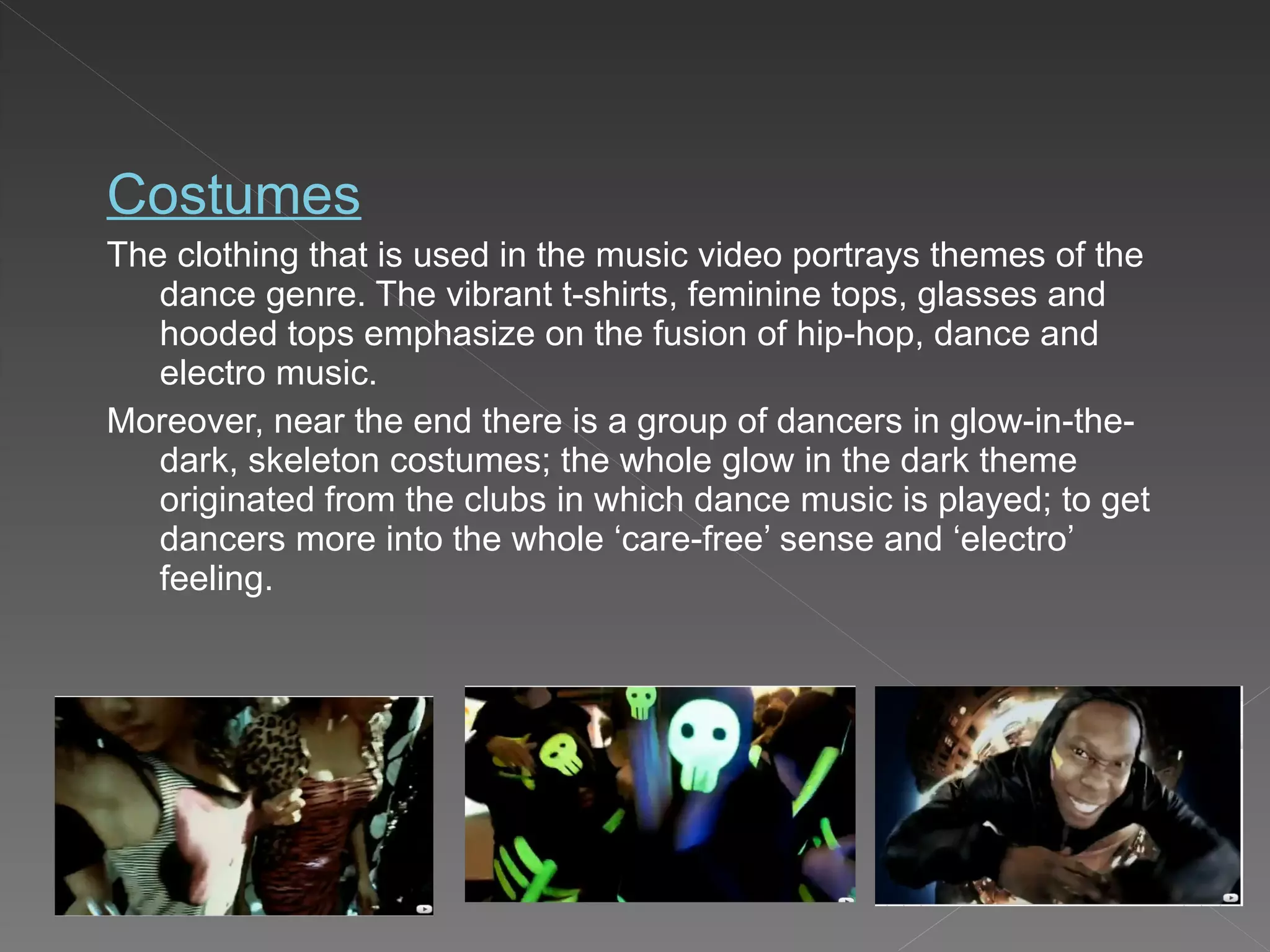 Costumes The clothing that is used in the music video portrays themes of the dance genre. The vibrant t-shirts, feminine tops, glasses and hooded tops emphasize on the fusion of hip-hop, dance and electro music. Moreover, near the end there is a group of dancers in glow-in-the-dark, skeleton costumes; the whole glow in the dark theme originated from the clubs in which dance music is played; to get dancers more into the whole ‘care-free’ sense and ‘electro’ feeling. 